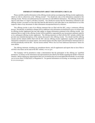 IMPORTANT INFORMATION ABOUT THIS OFFERING CIRCULAR
Please carefully read the information in this offering circular and any accompanying offering circular supplements,
which we refer to collectively as the “offering circular”. You should rely only on the information contained in this
offering circular. We have not authorized anyone to provide you with different information. This offering circular may
only be used where it is legal to sell these securities. You should not assume that the information contained in this
offering circular is accurate as of any date later than the date hereof or such other dates as are stated herein or as of the
respective dates of any documents or other information incorporated herein by reference.
This offering circular is part of an offering statement that we filed with the SEC, using a continuous offering
process. Periodically, as substantive changes from or additions to the information set forth herein occur, we will provide
an offering circular supplement that may add, update or change information contained in this offering circular. Any
statement that we make in this offering circular will be modified or superseded by any inconsistent statement made by
us in a subsequent offering circular supplement. The offering statement we filed with the SEC includes exhibits that
provide more detailed descriptions of the matters discussed in this offering circular. You should read this offering
circular and the related exhibits filed with the SEC and any offering circular supplement, together with additional
information contained in our annual reports, semi-annual reports and other reports and information statements that we
will file periodically with the SEC. See the section entitled “Where You Can Find Additional Information” below for
more details.
The offering statement, including any amendment thereto, and all supplements and reports that we have filed or
will file in the future can be read at the SEC website, www.sec.gov.
The Company will be permitted to make a determination that the participants in this offering are “qualified
purchasers” in reliance on the information and representations provided by the Holder regarding the Holder’s financial
situation. Before making any representation that your investment does not exceed applicable thresholds, we encourage
you to review Rule 251(d)(2)(i)(C) of Regulation A. For general information on investing, we encourage you to refer
to www.investor.gov.
 