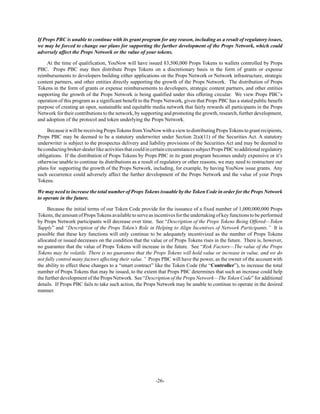 -26-
If Props PBC is unable to continue with its grant program for any reason, including as a result of regulatory issues,
we may be forced to change our plans for supporting the further development of the Props Network, which could
adversely affect the Props Network or the value of your tokens.
At the time of qualification, YouNow will have issued 83,500,000 Props Tokens to wallets controlled by Props
PBC. Props PBC may then distribute Props Tokens on a discretionary basis in the form of grants or expense
reimbursements to developers building either applications on the Props Network or Network infrastructure, strategic
content partners, and other entities directly supporting the growth of the Props Network. The distribution of Props
Tokens in the form of grants or expense reimbursements to developers, strategic content partners, and other entities
supporting the growth of the Props Network is being qualified under this offering circular. We view Props PBC’s
operation of this program as a significant benefit to the Props Network, given that Props PBC has a stated public benefit
purpose of creating an open, sustainable and equitable media network that fairly rewards all participants in the Props
Network for their contributions to the network, by supporting and promoting the growth, research, further development,
and adoption of the protocol and token underlying the Props Network.
BecauseitwillbereceivingPropsTokensfromYouNowwithaviewtodistributingPropsTokenstograntrecipients,
Props PBC may be deemed to be a statutory underwriter under Section 2(a)(11) of the Securities Act. A statutory
underwriter is subject to the prospectus delivery and liability provisions of the Securities Act and may be deemed to
beconductingbroker-dealerlikeactivitiesthatcouldincertaincircumstancessubjectPropsPBCtoadditionalregulatory
obligations. If the distribution of Props Tokens by Props PBC in its grant program becomes unduly expensive or it’s
otherwise unable to continue its distributions as a result of regulatory or other reasons, we may need to restructure our
plans for supporting the growth of the Props Network, including, for example, by having YouNow issue grants. Any
such occurrence could adversely affect the further development of the Props Network and the value of your Props
Tokens.
We may need to increase the total number of Props Tokens issuable by the Token Code in order for the Props Network
to operate in the future.
Because the initial terms of our Token Code provide for the issuance of a fixed number of 1,000,000,000 Props
Tokens, the amount of Props Tokens available to serve as incentives for the undertaking of key functions to be performed
by Props Network participants will decrease over time. See “Description of the Props Tokens Being Offered—Token
Supply” and “Description of the Props Token’s Role in Helping to Align Incentives of Network Participants.” It is
possible that these key functions will only continue to be adequately incentivized as the number of Props Tokens
allocated or issued decreases on the condition that the value or of Props Tokens rises in the future. There is, however,
no guarantee that the value of Props Tokens will increase in the future. See “Risk Factors—The value of the Props
Tokens may be volatile. There is no guarantee that the Props Tokens will hold value or increase in value, and we do
not fully control many factors affecting their value.” Props PBC will have the power, as the owner of the account with
the ability to effect these changes to a “smart contract” like the Token Code (the “Controller”), to increase the total
number of Props Tokens that may be issued, to the extent that Props PBC determines that such an increase could help
the further development of the Props Network. See “Description of the Props Network—The Token Code” for additional
details. If Props PBC fails to take such action, the Props Network may be unable to continue to operate in the desired
manner.
 