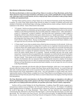 -27-
Risks Related to Blockchain Technology
The Ethereum blockchain on which ownership of Props Tokens is recorded, our Props Blockchain, and the Props
Tokens themselves may be the target of malicious cyberattacks or may contain exploitable flaws in their underlying
code, which may result in security breaches, the loss or theft of Props Tokens, the decline in value of Props Tokens,
or liability and reputational harm.
The Props Tokens and the economy in Props Tokens rely on the Ethereum blockchain and the Props Blockchain
to operate. As a result, Props Tokens and the Props Network are subject to a number of reliability and security risks
attendant to blockchain and distributed ledger technology, including malicious attacks seeking to identify and exploit
weaknesses in the software. Some of these known risks include:
• “51%attacks,”whichoccurwhenanattackercontrolsamajorityofcomputingpowerordigitalassetsnecessary
to validate transactions on a blockchain, giving the attacker a majority of the validation power on the network.
Validators on the Ethereum blockchain who successfully obtain this validation power—either individually or
as part of a “mining pool” or group of validators—may block other users’ transactions or make it appear as
though they still have tokens that have been spent, which is known as a “double-spend attack.” A 51% attack
may also allow an attacker to use its monopoly over new blocks to “censor” other user transactions by actively
preventing them from being written to the blockchain. Any such attack on the Ethereum blockchain could
result in the loss of Props Tokens. Because our Props Blockchain uses permissioned-based validation, we do
not expect this risk to be relevant to the Props Blockchain.
• A“finney attack” occurs when an attacker mines a block but does not announce it to the network. In this case,
a miner can double-spend tokens by sending them to another user in a legitimate transaction and then create
a valid new block with a double-spend of those same tokens; for the attack to be successful, this block must
be released so that it is added to the blockchain before the target user’s legitimate transaction. Once the block
the attacker mines is accepted, the legitimate transaction will not be accepted and the honest user will not
receive the tokens, thereby being out of a payment. Typically, developers and users who accept “quick
transactions” (transactions that are accepted before the counterparty can confirm that the transaction has been
written to the correct version of the blockchain) when accepting payment on the network are vulnerable to
this type of attack. These attacks can be avoided by requiring that several additional network operations to
written to the blockchain after any transaction before considering that transaction complete; bit developers
may be incentivized not to do so to allow for quicker processing of network operations on their application.
Because our Props Blockchain uses permissioned-based validation, we do not expect this risk to be relevant
to the Props Blockchain.
Such attacks may materially and adversely affect the Ethereum blockchain, which may in turn materially and
adversely affect the creation, transfer or storage of the Props Tokens and the Props Network. As a result of these and
other risks of malicious attacks, there can be no assurances that the creation, transfer or storage of Props Tokens or the
Props Network itself will be uninterrupted or fully secure. Any such interruption or security failure may result in
impermissible transfers of Props Tokens, a complete loss of users’Props Tokens or an unwillingness of users to access,
adopt and utilize the Props Network and/or Props Tokens as a result of reduced trust in the integrity of the Props Network
from bad publicity.
The Props Blockchain and the oracle function to the Protocol Rewards Engine are dependent on the efforts of
YouNow and third parties acting in their capacity as the Props Network’s Validators, and if YouNow or these third
parties fail to successfully perform these functions, the operation of the Props Network could be compromised.
YouNow will be an initial Validator for the Props Blockchain. In addition, Props PBC intends to appoint up to
seven persons or entities to serve as Validators. See “Description of The Props Network—The Validators” for additional
details regarding selection of Validators. The selected entities, collectively, will have the responsibility for maintaining
the record of app usage on the Props Blockchain. These entities will also, therefore, have responsibility for
communicating this information to the Protocol Rewards Engine, so that the Props Rewards Engine can make daily
app rewards. See “Description of the Props Network—The Protocol Rewards Engine” for additional details regarding
these rewards. As a result, key functions of the Props Network will depend on YouNow, including receiving accurate
 
