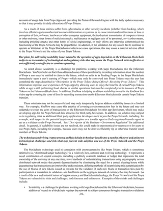 -28-
accounts of usage data from Props Apps and providing the Protocol Rewards Engine with the daily updates necessary
so that it may provide its daily allocation of Props Tokens.
As a result, if these entities suffer from cyberattacks or other security incidents (whether from hacking, which
involves efforts to gain unauthorized access to information or systems, or to cause intentional malfunctions or loss or
corruption of data, software, hardware or other computer equipment, the inadvertent transmission of computer viruses
or other malware, other forms of malicious attacks, malfeasance or negligent acts of its personnel, or via other means,
including phishing attacks and other forms of social engineering), or their efforts are otherwise compromised the
functioning of the Props Network may be jeopardized. In addition, if the Validators for any reason fail to continue to
operate as Validators of the Props Blockchain or otherwise cease operations, this may cause a material adverse effect
to the Props Network and the value of your Props Tokens.
Our plans for addressing scalability issues related to the operation of apps dependent on the Ethereum blockchain
subjects us to a number of technological and regulatory risks that may cause the Props Network to be ineffective or
not sufficiently cost-effective to continue operating.
As noted above, scalability is a challenge for platforms working with large blockchains like the Ethereum
blockchain. YouNow believes that it has addressed some of these problems by recording information about the number
of Props a user may be entitled to claim in the future, which we refer to as Pending Props, to the Props Blockchain
immediately upon a user’s earning of Props—which may only be converted into Props Tokens once the user has
completed the steps described in “Description of the Props Tokens Being Offered—Receiving Props Tokens.” This
information improves user experience of Props Apps by allowing users to enjoy the benefits of earned Props Tokens
while an app is still performing fraud checks or similar operations that must be completed prior to issuance of Props
Tokens on the Ethereum Blockchain. In addition, YouNow is helping to address scalability issues for the YouNow live
video app by covering the costs of fees for recording transactions on the Ethereum blockchain for certain Props Tokens
transfers.
These solutions may not be successful and may only temporarily help us address scalability issues in a limited
way. For example, YouNow may cease this practice of covering certain transaction fees in the future and may not
undertake to cover the costs of transactions on the Ethereum blockchain for other app developers, which may make
developing apps for the Props Network less attractive for third party developers. In addition, our solution may subject
us to regulatory risks as additional third party application developers seek to join the Props Network, including, for
example, with respect to the potential requirement to register as a transfer agent or find a registered transfer agent to
act as a validator to the Props Network. See “Description of the Business—Government Regulation” for additional
detail. In general, if scalability issues are not resolved, this could make it uneconomical or unattractive for users to
use Props Apps, including for example, because users may not be able to efficiently tip or otherwise transfer small
numbers of Props Tokens.
Thetechnologyunderlyingcryptocurrencyandblockchaintechnologyis subjecttoanumberofknownandunknown
technological challenges and risks that may prevent wide adoption and use of the Props Network and the Props
Tokens.
The blockchain technology used in connection with cryptocurrencies like Props Tokens, which is sometimes
referred to as “distributed ledger technology,” is a relatively new, untested and evolving technology. It represents a
novel combination of several concepts, including a publicly available database or ledger that represents the total
ownership of the currency at any one time, novel methods of authenticating transactions using cryptography across
distributed network nodes that permit decentralization by eliminating the need for a central clearing-house while
guaranteeing that transactions are irreversible and consistent, differing methods of incentivizing this authentication by
the use of blocks of new tokens issued as rewards for the validator of each new block or transaction fees paid by
participants in a transaction to validators, and hard limits on the aggregate amount of currency that may be issued. As
a result of the new and untested nature of cryptocurrency and blockchain technology, the Props Network and the Props
Tokens are vulnerable to risks and challenges, both foreseen and unforeseen. Examples of these risks and challenges
include:
• Scalability is a challenge for platforms working with large blockchains like the Ethereum blockchain, because
addition of records to a blockchain requires the network to achieve consensus through a transaction validation
 