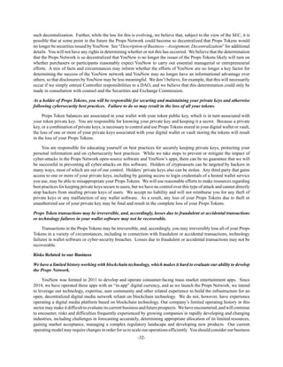 -32-
such decentralization. Further, while the law for this is evolving, we believe that, subject to the view of the SEC, it is
possible that at some point in the future the Props Network could become so decentralized that Props Tokens would
no longer be securities issued byYouNow. See “Description of Business—Assignment, Decentralization” for additional
details. You will not have any rights in determining whether or not this has occurred. We believe that the determination
that the Props Network is so decentralized that YouNow is no longer the issuer of the Props Tokens likely will turn on
whether purchasers or participants reasonably expect YouNow to carry out essential managerial or entrepreneurial
efforts. A mix of facts and circumstances may inform whether the efforts of YouNow are no longer a key factor for
determining the success of the YouNow network and YouNow may no longer have an informational advantage over
others, so that disclosures by YouNow may be less meaningful. We don’t believe, for example, that this will necessarily
occur if we simply entrust Controller responsibilities to a DAO, and we believe that this determination could only be
made in consultation with counsel and the Securities and Exchange Commission.
As a holder of Props Tokens, you will be responsible for securing and maintaining your private keys and otherwise
following cybersecurity best practices. Failure to do so may result in the loss of all your tokens.
Props Token balances are associated in your wallet with your token public key, which is in turn associated with
your token private key. You are responsible for knowing your private key and keeping it a secret. Because a private
key, or a combination of private keys, is necessary to control and use Props Tokens stored in your digital wallet or vault,
the loss of one or more of your private keys associated with your digital wallet or vault storing the tokens will result
in the loss of your Props Tokens.
You are responsible for educating yourself on best practices for securely keeping private keys, protecting your
personal information and on cybersecurity best practices. While we take steps to prevent or mitigate the impact of
cyber-attacks in the Props Network open-source software and YouNow’s apps, there can be no guarantee that we will
be successful in preventing all cyber-attacks on this software. Holders of cryptoassets can be targeted by hackers in
many ways, most of which are out of our control. Holders’ private keys also can be stolen. Any third party that gains
access to one or more of your private keys, including by gaining access to login credentials of a hosted wallet service
you use, may be able to misappropriate your Props Tokens. We will use reasonable efforts to make resources regarding
best practices for keeping private keys secure to users, but we have no control over this type of attack and cannot directly
stop hackers from stealing private keys of users. We accept no liability and will not reimburse you for any theft of
private keys or any malfunction of any wallet software. As a result, any loss of your Props Tokens due to theft or
unauthorized use of your private key may be final and result in the complete loss of your Props Tokens.
Props Token transactions may be irreversible, and, accordingly, losses due to fraudulent or accidental transactions
or technology failures in your wallet software may not be recoverable.
Transactions in the Props Tokens may be irreversible, and, accordingly, you may irreversibly lose all of your Props
Tokens in a variety of circumstances, including in connection with fraudulent or accidental transactions, technology
failures in wallet software or cyber-security breaches. Losses due to fraudulent or accidental transactions may not be
recoverable.
Risks Related to our Business
We have a limited history working with blockchain technology, which makes it hard to evaluate our ability to develop
the Props Network.
YouNow was formed in 2011 to develop and operate consumer-facing mass market entertainment apps. Since
2014, we have operated these apps with an “in-app” digital currency, and as we launch the Props Network, we intend
to leverage our technology, expertise, user community and other related experience to build the infrastructure for an
open, decentralized digital media network reliant on blockchain technology. We do not, however, have experience
operating a digital media platform based on blockchain technology. Our company’s limited operating history in this
sector may makeit difficultto evaluateits current business and future prospects. We have encountered, and will continue
to encounter, risks and difficulties frequently experienced by growing companies in rapidly developing and changing
industries, including challenges in forecasting accurately, determining appropriate allocation of its limited resources,
gaining market acceptance, managing a complex regulatory landscape and developing new products. Our current
operating model may require changes in order for us to scale our operations efficiently. You should consider our business
 