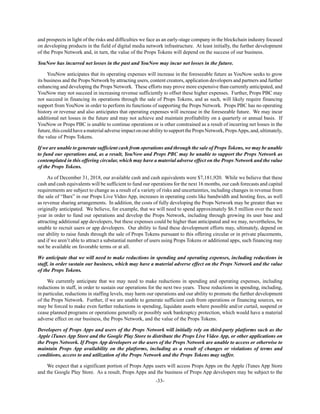 -33-
and prospects in light of the risks and difficulties we face as an early-stage company in the blockchain industry focused
on developing products in the field of digital media network infrastructure. At least initially, the further development
of the Props Network and, in turn, the value of the Props Tokens will depend on the success of our business.
YouNow has incurred net losses in the past and YouNow may incur net losses in the future.
YouNow anticipates that its operating expenses will increase in the foreseeable future as YouNow seeks to grow
its business and the Props Network by attracting users, content creators, application developers and partners and further
enhancing and developing the Props Network. These efforts may prove more expensive than currently anticipated, and
YouNow may not succeed in increasing revenue sufficiently to offset these higher expenses. Further, Props PBC may
not succeed in financing its operations through the sale of Props Tokens, and as such, will likely require financing
support from YouNow in order to perform its functions of supporting the Props Network. Props PBC has no operating
history or revenue and also anticipates that operating expenses will increase in the foreseeable future. We may incur
additional net losses in the future and may not achieve and maintain profitability on a quarterly or annual basis. If
YouNow or Props PBC is unable to continue operations or is other constrained as a result of incurring net losses in the
future,thiscouldhaveamaterialadverseimpactonourabilitytosupportthePropsNetwork,PropsApps,and,ultimately,
the value of Props Tokens.
If we are unable to generate sufficient cash from operations and through the sale of Props Tokens, we may be unable
to fund our operations and, as a result, YouNow and Props PBC may be unable to support the Props Network as
contemplated in this offering circular, which may have a material adverse effect on the Props Network and the value
of the Props Tokens.
As of December 31, 2018, our available cash and cash equivalents were $7,181,920. While we believe that these
cash and cash equivalents will be sufficient to fund our operations for the next 16 months, our cash forecasts and capital
requirements are subject to change as a result of a variety of risks and uncertainties, including changes in revenue from
the sale of “Bars” in our Props Live Video App, increases in operating costs like bandwidth and hosting fees, as well
as revenue sharing arrangements. In addition, the costs of fully developing the Props Network may be greater than we
originally anticipated. We believe, for example, that we will need to spend approximately $6.5 million over the next
year in order to fund our operations and develop the Props Network, including through growing its user base and
attracting additional app developers, but these expenses could be higher than anticipated and we may, nevertheless, be
unable to recruit users or app developers. Our ability to fund these development efforts may, ultimately, depend on
our ability to raise funds through the sale of Props Tokens pursuant to this offering circular or in private placements,
and if we aren’t able to attract a substantial number of users using Props Tokens or additional apps, such financing may
not be available on favorable terms or at all.
We anticipate that we will need to make reductions in spending and operating expenses, including reductions in
staff, in order sustain our business, which may have a material adverse effect on the Props Network and the value
of the Props Tokens.
We currently anticipate that we may need to make reductions in spending and operating expenses, including
reductions in staff, in order to sustain our operations for the next two years. These reductions in spending, including,
in particular, reductions in staffing levels, may harm our operations and our ability to promote the further development
of the Props Network. Further, if we are unable to generate sufficient cash from operations or financing sources, we
may be forced to make even further reductions in spending, liquidate assets where possible and/or curtail, suspend or
cease planned programs or operations generally or possibly seek bankruptcy protection, which would have a material
adverse effect on our business, the Props Network, and the value of the Props Tokens.
Developers of Props Apps and users of the Props Network will initially rely on third-party platforms such as the
Apple iTunes App Store and the Google Play Store to distribute the Props Live Video App, or other applications on
the Props Network. If Props App developers or the users of the Props Network are unable to access or otherwise to
maintain Props App availability on the platforms, including as a result of changes or violations of terms and
conditions, access to and utilization of the Props Network and the Props Tokens may suffer.
We expect that a significant portion of Props Apps users will access Props Apps on the Apple iTunes App Store
and the Google Play Store. As a result, Props Apps and the business of Props App developers may be subject to the
 