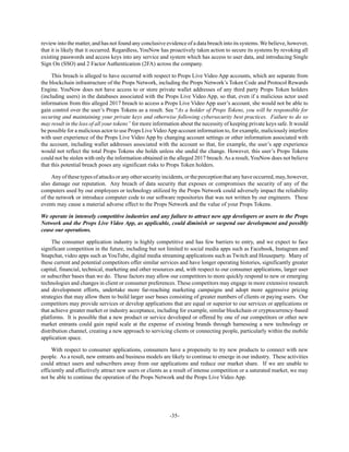 -35-
review into the matter, and has not found any conclusive evidence of a data breach into its systems. We believe, however,
that it is likely that it occurred. Regardless, YouNow has proactively taken action to secure its systems by revoking all
existing passwords and access keys into any service and system which has access to user data, and introducing Single
Sign On (SSO) and 2 Factor Authentication (2FA) across the company.
This breach is alleged to have occurred with respect to Props Live Video App accounts, which are separate from
the blockchain infrastructure of the Props Network, including the Props Network’s Token Code and Protocol Rewards
Engine. YouNow does not have access to or store private wallet addresses of any third party Props Token holders
(including users) in the databases associated with the Props Live Video App, so that, even if a malicious actor used
information from this alleged 2017 breach to access a Props Live Video App user’s account, she would not be able to
gain control over the user’s Props Tokens as a result. See “As a holder of Props Tokens, you will be responsible for
securing and maintaining your private keys and otherwise following cybersecurity best practices. Failure to do so
may result in the loss of all your tokens” for more information about the necessity of keeping private keys safe. It would
be possible for a malicious actor to use Props Live VideoApp account information to, for example, maliciously interfere
with user experience of the Props Live Video App by changing account settings or other information associated with
the account, including wallet addresses associated with the account so that, for example, the user’s app experience
would not reflect the total Props Tokens she holds unless she undid the change. However, this user’s Props Tokens
could not be stolen with only the information obtained in the alleged 2017 breach.As a result, YouNow does not believe
that this potential breach poses any significant risks to Props Token holders.
Any of these types of attacks or any other security incidents, or the perception that any have occurred, may, however,
also damage our reputation. Any breach of data security that exposes or compromises the security of any of the
computers used by our employees or technology utilized by the Props Network could adversely impact the reliability
of the network or introduce computer code to our software repositories that was not written by our engineers. These
events may cause a material adverse effect to the Props Network and the value of your Props Tokens.
We operate in intensely competitive industries and any failure to attract new app developers or users to the Props
Network and the Props Live Video App, as applicable, could diminish or suspend our development and possibly
cease our operations.
The consumer application industry is highly competitive and has few barriers to entry, and we expect to face
significant competition in the future, including but not limited to social media apps such as Facebook, Instagram and
Snapchat, video apps such as YouTube, digital media streaming applications such as Twitch and Houseparty. Many of
these current and potential competitors offer similar services and have longer operating histories, significantly greater
capital, financial, technical, marketing and other resources and, with respect to our consumer applications, larger user
or subscriber bases than we do. These factors may allow our competitors to more quickly respond to new or emerging
technologies and changes in client or consumer preferences. These competitors may engage in more extensive research
and development efforts, undertake more far-reaching marketing campaigns and adopt more aggressive pricing
strategies that may allow them to build larger user bases consisting of greater numbers of clients or paying users. Our
competitors may provide services or develop applications that are equal or superior to our services or applications or
that achieve greater market or industry acceptance, including for example, similar blockchain or cryptocurrency-based
platforms. It is possible that a new product or service developed or offered by one of our competitors or other new
market entrants could gain rapid scale at the expense of existing brands through harnessing a new technology or
distribution channel, creating a new approach to servicing clients or connecting people, particularly within the mobile
application space.
With respect to consumer applications, consumers have a propensity to try new products to connect with new
people. As a result, new entrants and business models are likely to continue to emerge in our industry. These activities
could attract users and subscribers away from our applications and reduce our market share. If we are unable to
efficiently and effectively attract new users or clients as a result of intense competition or a saturated market, we may
not be able to continue the operation of the Props Network and the Props Live Video App.
 