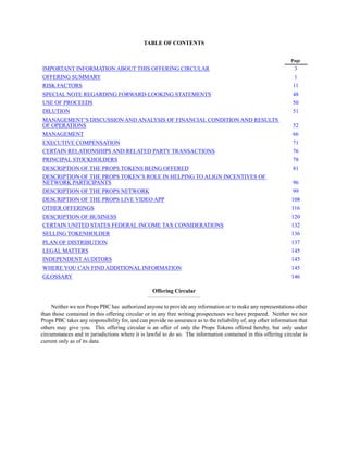 TABLE OF CONTENTS
Page
IMPORTANT INFORMATION ABOUT THIS OFFERING CIRCULAR
OFFERING SUMMARY
RISK FACTORS
SPECIAL NOTE REGARDING FORWARD-LOOKING STATEMENTS
USE OF PROCEEDS
DILUTION
MANAGEMENT’S DISCUSSION AND ANALYSIS OF FINANCIAL CONDITION AND RESULTS
OF OPERATIONS
MANAGEMENT
EXECUTIVE COMPENSATION
CERTAIN RELATIONSHIPS AND RELATED PARTY TRANSACTIONS
PRINCIPAL STOCKHOLDERS
DESCRIPTION OF THE PROPS TOKENS BEING OFFERED
DESCRIPTION OF THE PROPS TOKEN’S ROLE IN HELPING TO ALIGN INCENTIVES OF
NETWORK PARTICIPANTS
DESCRIPTION OF THE PROPS NETWORK
DESCRIPTION OF THE PROPS LIVE VIDEO APP
OTHER OFFERINGS
DESCRIPTION OF BUSINESS
CERTAIN UNITED STATES FEDERAL INCOME TAX CONSIDERATIONS
SELLING TOKENHOLDER
PLAN OF DISTRIBUTION
LEGAL MATTERS
INDEPENDENT AUDITORS
WHERE YOU CAN FIND ADDITIONAL INFORMATION
GLOSSARY
Offering Circular
_______________________________
Neither we nor Props PBC has authorized anyone to provide any information or to make any representations other
than those contained in this offering circular or in any free writing prospectuses we have prepared. Neither we nor
Props PBC takes any responsibility for, and can provide no assurance as to the reliability of, any other information that
others may give you. This offering circular is an offer of only the Props Tokens offered hereby, but only under
circumstances and in jurisdictions where it is lawful to do so. The information contained in this offering circular is
current only as of its date.
3
1
11
48
50
51
52
66
71
76
78
81
96
99
108
116
120
132
136
137
145
145
145
146
 