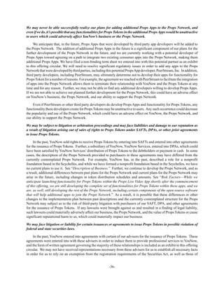-36-
We may never be able successfully realize our plans for adding additional Props Apps to the Props Network, and
evenifwedo,it’spossiblethatanyfunctionalitiesforPropsTokensintheadditionalPropsAppswouldbeunattractive
to users which could adversely affect YouNow’s business or the Props Network.
We anticipate that, in the future, Props Apps that were developed by third party app developers will be added to
the Props Network. The addition of additional Props Apps in the future is a significant component of our plans for the
further development of the Props Network in the future, and we are currently working with a potential developer of
Props Apps toward agreeing on a path to integrate two existing consumer apps into the Props Network, making them
additional Props Apps. We have filed a non-binding term sheet we entered into with this potential partner as an exhibit
to this offering circular. We will need to resolve significant regulatory issues in order to add any apps to the Props
Networkthatweredevelopedbythirdparties,includingthispotentialPropsAppdeveloper,PeerStream,Inc. Inaddition,
third party developers, including PeerStream, may ultimately determine not to develop their apps for functionality for
PropsTokenforanumberofreasons.Forexample,theagreementwereachedwithPeerStreamtofacilitatetheintegration
of apps into the Props Network allows them to terminate their relationship with YouNow and the Props Tokens at any
time and for any reason. Further, we may not be able to find any additional developers willing to develop Props Apps.
If we are not able to achieve our planned further development for the Props Network, this could have an adverse effect
on YouNow’s business, the Props Network, and our ability to support the Props Network.
Even if PeerStream or other third party developers do develop Props Apps and functionality for Props Tokens, any
functionalitythese developers create for PropsTokens may be unattractive to users. Any such occurrence could decrease
the popularity and use of the Props Network, which could have an adverse effect on YouNow, the Props Network, and
our ability to support the Props Network.
We may be subject to litigation or arbitration proceedings and may face liabilities and damage to our reputation as
a result of litigation arising out of sales of rights to Props Tokens under SAFTs, DPAs, or other prior agreements
to issue Props Tokens.
In the past, YouNow sold rights to receive Props Tokens by entering into SAFTs and entered into other agreements
for the issuance of Props Tokens. Further, a subsidiary of YouNow, YouNow Services, entered into DPAs, which could
have been satisfied by YouNow Services’distribution of Props Tokens to the debtholders or payment in cash. In some
cases, the description of the Props Network provided to purchasers in these agreements may have differed from the
currently contemplated Props Network. For example, YouNow has, in the past, described a role for a nonprofit
foundation based in the Seychelles, and while we have formed a nonprofit foundation based in the Seychelles, we have
no current plans to use it. See “Description of Business.” Further, we continue to develop the Props Network, and as
a result, additional differences between past plans for the Props Network and current plans for the Props Network may
arise in the future, including changes in token distribution schedules and amounts. See “Risk Factors—While we
anticipate launching functionality for Props Tokens within the Props Live Video App shortly after the commencement
of this offering, we are still developing the complete set of functionalities for Props Tokens within these apps, and we
are, as well, still developing the rest of the Props Network, including certain components of the open-source software
that will help additional apps to join the Props Network.” As a result, it is possible that these differences or other
changes to the implementation plan between past descriptions and the currently-contemplated structure for the Props
Network may subject us to the risk of third-party litigation with purchasers of our SAFT, DPA, and other agreements
for the issuance of Props Tokens. If any lawsuits were brought against us and resulted in a finding of legal liability,
such lawsuits could materially adversely affect our business, the Props Network, and the value of Props Tokens or cause
significant reputational harm to us, which could materially impact our business.
We may face litigation or liability for certain issuances or agreements to issue Props Tokens in possible violation of
federal and state securities laws.
In the past, YouNow entered into agreements with certain of our advisors for the issuance of Props Tokens. These
agreements were entered into with these advisers in order to induce them to provide professional services to YouNow,
and the form of written agreement governing the majority of these relationships is included as an exhibit to this offering
circular. We may not have received representations necessary from these advisers for us to establish all necessary facts
in order for us to rely on an exemption from the registration requirements of the Securities Act, as well as those of
 