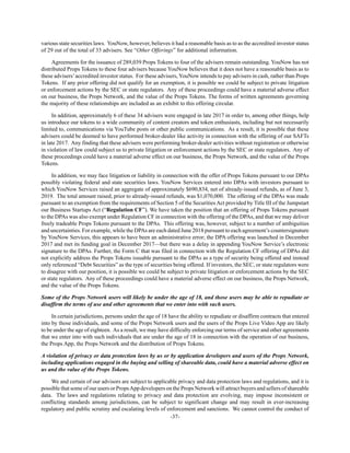 -37-
various state securities laws. YouNow, however, believes it had a reasonable basis as to as the accredited investor status
of 29 out of the total of 33 advisers. See “Other Offerings” for additional information.
Agreements for the issuance of 289,039 Props Tokens to four of the advisers remain outstanding. YouNow has not
distributed Props Tokens to these four advisers because YouNow believes that it does not have a reasonable basis as to
these advisers’accredited investor status. For these advisers, YouNow intends to pay advisers in cash, rather than Props
Tokens. If any prior offering did not qualify for an exemption, it is possible we could be subject to private litigation
or enforcement actions by the SEC or state regulators. Any of these proceedings could have a material adverse effect
on our business, the Props Network, and the value of the Props Tokens. The forms of written agreements governing
the majority of these relationships are included as an exhibit to this offering circular.
In addition, approximately 6 of these 34 advisers were engaged in late 2017 in order to, among other things, help
us introduce our tokens to a wide community of content creators and token enthusiasts, including but not necessarily
limited to, communications via YouTube posts or other public communications. As a result, it is possible that these
advisers could be deemed to have performed broker-dealer like activity in connection with the offering of our SAFTs
in late 2017. Any finding that these advisers were performing broker-dealer activities without registration or otherwise
in violation of law could subject us to private litigation or enforcement actions by the SEC or state regulators. Any of
these proceedings could have a material adverse effect on our business, the Props Network, and the value of the Props
Tokens.
In addition, we may face litigation or liability in connection with the offer of Props Tokens pursuant to our DPAs
possibly violating federal and state securities laws. YouNow Services entered into DPAs with investors pursuant to
which YouNow Services raised an aggregate of approximately $690,834, net of already-issued refunds, as of June 3,
2019. The total amount raised, prior to already-issued refunds, was $1,070,000. The offering of the DPAs was made
pursuant to an exemption from the requirements of Section 5 of the Securities Act provided by Title III of the Jumpstart
our Business Startups Act (“Regulation CF”). We have taken the position that an offering of Props Tokens pursuant
to the DPAs was also exempt under Regulation CF in connection with the offering of the DPAs, and that we may deliver
freely tradeable Props Tokens pursuant to the DPAs. This offering was, however, subject to a number of ambiguities
and uncertainties. For example, while the DPAs are each dated June 2018 pursuant to each agreement’s countersignature
by YouNow Services, this appears to have been an administrative error; the DPA offering was launched in December
2017 and met its funding goal in December 2017—but there was a delay in appending YouNow Service’s electronic
signature to the DPAs. Further, the Form C that was filed in connection with the Regulation CF offering of DPAs did
not explicitly address the Props Tokens issuable pursuant to the DPAs as a type of security being offered and instead
only referenced “Debt Securities” as the type of securities being offered. If investors, the SEC, or state regulators were
to disagree with our position, it is possible we could be subject to private litigation or enforcement actions by the SEC
or state regulators. Any of these proceedings could have a material adverse effect on our business, the Props Network,
and the value of the Props Tokens.
Some of the Props Network users will likely be under the age of 18, and those users may be able to repudiate or
disaffirm the terms of use and other agreements that we enter into with such users.
In certain jurisdictions, persons under the age of 18 have the ability to repudiate or disaffirm contracts that entered
into by those individuals, and some of the Props Network users and the users of the Props Live Video App are likely
to be under the age of eighteen. As a result, we may have difficulty enforcing our terms of service and other agreements
that we enter into with such individuals that are under the age of 18 in connection with the operation of our business,
the Props App, the Props Network and the distribution of Props Tokens.
A violation of privacy or data protection laws by us or by application developers and users of the Props Network,
including applications engaged in the buying and selling of shareable data, could have a material adverse effect on
us and the value of the Props Tokens.
We and certain of our advisors are subject to applicable privacy and data protection laws and regulations, and it is
possible that some of our users or PropsApp developers on the Props Network will attract buyers and sellers of shareable
data. The laws and regulations relating to privacy and data protection are evolving, may impose inconsistent or
conflicting standards among jurisdictions, can be subject to significant change and may result in ever-increasing
regulatory and public scrutiny and escalating levels of enforcement and sanctions. We cannot control the conduct of
 