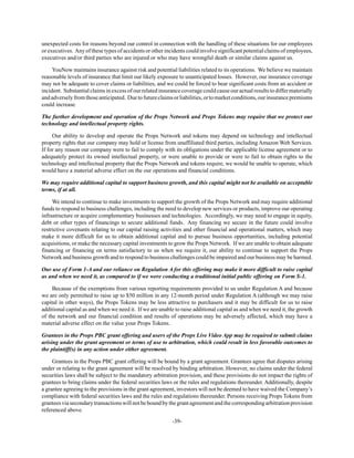 -39-
unexpected costs for reasons beyond our control in connection with the handling of these situations for our employees
or executives. Any of these types of accidents or other incidents could involve significant potential claims of employees,
executives and/or third parties who are injured or who may have wrongful death or similar claims against us.
YouNow maintains insurance against risk and potential liabilities related to its operations. We believe we maintain
reasonable levels of insurance that limit our likely exposure to unanticipated losses. However, our insurance coverage
may not be adequate to cover claims or liabilities, and we could be forced to bear significant costs from an accident or
incident. Substantial claims in excess of our related insurance coverage could cause our actual results to differ materially
andadverselyfromthoseanticipated. Duetofutureclaimsorliabilities,ortomarketconditions,ourinsurancepremiums
could increase.
The further development and operation of the Props Network and Props Tokens may require that we protect our
technology and intellectual property rights.
Our ability to develop and operate the Props Network and tokens may depend on technology and intellectual
property rights that our company may hold or license from unaffiliated third parties, including Amazon Web Services.
If for any reason our company were to fail to comply with its obligations under the applicable license agreement or to
adequately protect its owned intellectual property, or were unable to provide or were to fail to obtain rights to the
technology and intellectual property that the Props Network and tokens require, we would be unable to operate, which
would have a material adverse effect on the our operations and financial conditions.
We may require additional capital to support business growth, and this capital might not be available on acceptable
terms, if at all.
We intend to continue to make investments to support the growth of the Props Network and may require additional
funds to respond to business challenges, including the need to develop new services or products, improve our operating
infrastructure or acquire complementary businesses and technologies. Accordingly, we may need to engage in equity,
debt or other types of financings to secure additional funds. Any financing we secure in the future could involve
restrictive covenants relating to our capital raising activities and other financial and operational matters, which may
make it more difficult for us to obtain additional capital and to pursue business opportunities, including potential
acquisitions, or make the necessary capital investments to grow the Props Network. If we are unable to obtain adequate
financing or financing on terms satisfactory to us when we require it, our ability to continue to support the Props
Network and business growth and to respond to business challenges could be impaired and our business may be harmed.
Our use of Form 1-A and our reliance on Regulation A for this offering may make it more difficult to raise capital
as and when we need it, as compared to if we were conducting a traditional initial public offering on Form S-1.
Because of the exemptions from various reporting requirements provided to us under Regulation A and because
we are only permitted to raise up to $50 million in any 12-month period under Regulation A (although we may raise
capital in other ways), the Props Tokens may be less attractive to purchasers and it may be difficult for us to raise
additional capital as and when we need it. If we are unable to raise additional capital as and when we need it, the growth
of the network and our financial condition and results of operations may be adversely affected, which may have a
material adverse effect on the value your Props Tokens.
Grantees in the Props PBC grant offering and users of the Props Live Video App may be required to submit claims
arising under the grant agreement or terms of use to arbitration, which could result in less favorable outcomes to
the plaintiff(s) in any action under either agreement.
Grantees in the Props PBC grant offering will be bound by a grant agreement. Grantees agree that disputes arising
under or relating to the grant agreement will be resolved by binding arbitration. However, no claims under the federal
securities laws shall be subject to the mandatory arbitration provision, and these provisions do not impact the rights of
grantees to bring claims under the federal securities laws or the rules and regulations thereunder. Additionally, despite
a grantee agreeing to the provisions in the grant agreement, investors will not be deemed to have waived the Company’s
compliance with federal securities laws and the rules and regulations thereunder. Persons receiving Props Tokens from
granteesviasecondarytransactionswillnotbeboundbythegrantagreementandthecorrespondingarbitrationprovision
referenced above.
 