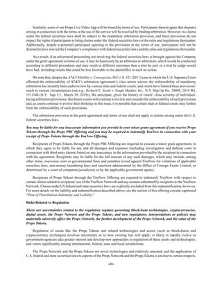 -40-
Similarly, users of our Props Live VideoApp will be bound by terms of use. Participants therein agree that disputes
arising in connection with the terms or the use of the service will be resolved by binding arbitration. However, no claims
under the federal securities laws shall be subject to the mandatory arbitration provision, and these provisions do not
impact the rights of participants to bring claims under the federal securities laws or the rules and regulations thereunder.
Additionally, despite a potential participant agreeing to the provisions in the terms of use, participants will not be
deemed to have waived the Company’s compliance with federal securities laws and the rules and regulations thereunder.
As a result, if an adversarial proceeding not involving the federal securities laws is brought against the Company
under the grant agreement or terms of use, it may be heard only by an arbitrator or arbitrators, which would be conducted
according to different procedures and may result in different outcomes than a trial by jury or a trial by judge would
have had, including results that could be less favorable to the plaintiff(s) in such an action.
We note that, despite the AT&T Mobility v. Concepcion, 563 U.S. 321 (2011) case in which the U.S. Supreme Court
affirmed the enforceability of AT&T’s arbitration agreement’s class action waiver, the enforceability of mandatory
arbitration has recently been under review by various state and federal courts, and courts have limited these provisions’
reach in various circumstances (see e.g., Richard E. Scotti v. Tough Mudder, Inc., N.Y. Slip Op No. 29098, 2019 WL
1511148 (N.Y. Sup. Ct., March 29, 2019)). We anticipate, given the history of courts’ close scrutiny of individual-
facing arbitration provisions, that future courts will continue to review and consider the enforceability of such provisions
and, as courts continue to evolve their thinking on this issue, it is possible that certain state or federal courts may further
limit the enforceability of such provisions.
The arbitration provision in the grant agreement and terms of use shall not apply to claims arising under the U.S.
federal securities laws.
You may be liable for any inaccurate information you provide in your token grant agreement if you receive Props
Tokens through the Props PBC Offering and you may be required to indemnify YouNow in connection with your
receipt of Props Tokens through the YouNow Offering.
Recipients of Props Tokens through the Props PBC Offering are required to execute a token grant agreement, in
which they agree to be liable for any and all damages and expenses (including investigation and defense costs in
connection with third party claims) based on any inaccuracy in the information provided by the recipient in connection
with the agreement. Recipients may be liable for the full amount of any such damages, which may include, among
other items, rescission costs or governmental fines and penalties levied against YouNow for violations of applicable
securities laws, anti-money laundering laws and sanctions administered by the Office of Foreign Assets Control, as
determined by a court of competent jurisdiction or by the applicable government agency.
Recipients of Props Tokens through the YouNow Offering are required to indemnify YouNow with respect to
certain claims related to recipients’use of the YouNow Network and any content submitted by recipients to the YouNow
Network. Claims under US federal and state securities laws are explicitly excluded from this indemnification, however.
For more details on the liability and indemnification described above, see the section of this offering circular captioned
“Plan of Distribution-Indemnity and Liability.”
Risks Related to Regulation
There are uncertainties related to the regulatory regimes governing blockchain technologies, cryptocurrencies,
digital assets, the Props Network and the Props Tokens, and new regulations, interpretations or policies may
materially adversely affect the Props Network, the further development of the Props Network, and the value of the
Props Tokens.
Regulation of assets like the Props Tokens and related technologies and actors (such as blockchains and
cryptocurrency exchanges) involves uncertainty as to how existing law will apply; is likely to rapidly evolve as
government agencies take greater interest and develop new approaches to regulation of these assets and technologies;
and varies significantly among international, federal, state and local jurisdictions.
The Props Network and the Props Tokens are novel technologies and relatively untested, and the application of
U.S. federal and state securities laws to aspects of the Props Network and the Props Tokens is unclear in certain respects.
 