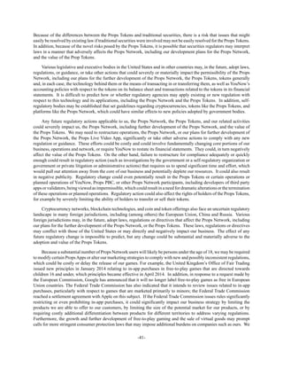 -41-
Because of the differences between the Props Tokens and traditional securities, there is a risk that issues that might
easily be resolved by existing law if traditional securities were involved may not be easily resolved for the Props Tokens.
In addition, because of the novel risks posed by the Props Tokens, it is possible that securities regulators may interpret
laws in a manner that adversely affects the Props Network, including our development plans for the Props Network,
and the value of the Prop Tokens.
Various legislative and executive bodies in the United States and in other countries may, in the future, adopt laws,
regulations, or guidance, or take other actions that could severely or materially impact the permissibility of the Props
Network, including our plans for the further development of the Props Network, the Props Tokens, tokens generally
and, in each case, the technology behind them or the means of transacting in or transferring them, as well as YouNow’s
accounting policies with respect to the tokens on its balance sheet and transactions related to the tokens in its financial
statements. It is difficult to predict how or whether regulatory agencies may apply existing or new regulation with
respect to this technology and its applications, including the Props Network and the Props Tokens. In addition, self-
regulatory bodies may be established that set guidelines regarding cryptocurrencies, tokens like the Props Tokens, and
platforms like the Props Network, which could have similar effects to new policies adopted by government bodies.
Any future regulatory actions applicable to us, the Props Network, the Props Tokens, and our related activities
could severely impact us, the Props Network, including further development of the Props Network, and the value of
the Props Tokens. We may need to restructure operations, the Props Network, or our plans for further development of
the Props Network, the Props Live Video App, significantly or take other adverse actions to comply with any new
regulation or guidance. These efforts could be costly and could involve fundamentally changing core portions of our
business, operations and network, or require YouNow to restate its financial statements. They could, in turn negatively
affect the value of the Props Tokens. On the other hand, failure to restructure for compliance adequately or quickly
enough could result in regulatory action (such as investigations by the government or a self-regulatory organization or
government or private litigation or administrative actions) that requires us to spend significant time and effort, which
would pull our attention away from the core of our business and potentially deplete our resources. It could also result
in negative publicity. Regulatory change could even potentially result in the Props Tokens or certain operations or
planned operations of YouNow, Props PBC, or other Props Network participants, including developers of third party
appsorvalidators,beingviewedasimpermissible,whichcouldresultinaneedfordramaticalterationsorthetermination
of these operations or planned operations. Regulatory action could also affect the rights of holders of the Props Tokens,
for example by severely limiting the ability of holders to transfer or sell their tokens.
Cryptocurrency networks, blockchain technologies, and coin and token offerings also face an uncertain regulatory
landscape in many foreign jurisdictions, including (among others) the European Union, China and Russia. Various
foreign jurisdictions may, in the future, adopt laws, regulations or directives that affect the Props Network, including
our plans for the further development of the Props Network, or the Props Tokens. These laws, regulations or directives
may conflict with those of the United States or may directly and negatively impact our business. The effect of any
future regulatory change is impossible to predict, but any change could be substantial and materially adverse to the
adoption and value of the Props Tokens.
Because a substantial number of Props Network users will likely be persons under the age of 18, we may be required
to modify certain PropsApps or alter our marketing strategies to comply with new and possibly inconsistent regulations,
which could be costly or delay the release of our games. For example, the United Kingdom’s Office of Fair Trading
issued new principles in January 2014 relating to in-app purchases in free-to-play games that are directed towards
children 16 and under, which principles became effective in April 2014. In addition, in response to a request made by
the European Commission, Google has announced that it will no longer label free-to-play games as free in European
Union countries. The Federal Trade Commission has also indicated that it intends to review issues related to in-app
purchases, particularly with respect to games that are marketed primarily to minors; the Federal Trade Commission
reached a settlement agreement with Apple on this subject. If the Federal Trade Commission issues rules significantly
restricting or even prohibiting in-app purchases, it could significantly impact our business strategy by limiting the
products we are able to offer to our customers, by limiting the size of the potential market for our products, or by
requiring costly additional differentiation between products for different territories to address varying regulations.
Furthermore, the growth and further development of free-to-play gaming and the sale of virtual goods may prompt
calls for more stringent consumer protection laws that may impose additional burdens on companies such as ours. We
 