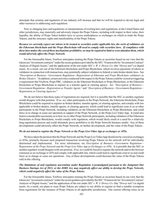 -42-
anticipate that scrutiny and regulation of our industry will increase and that we will be required to devote legal and
other resources to addressing such regulation.
New or changing laws and regulations or interpretations of existing laws and regulations, in the United States and
other jurisdictions, may materially and adversely impact the Props Tokens, including with respect to their value, their
liquidity, the ability of Props Token holders have to access marketplaces or exchanges on which to trade the Props
Tokens, and the structure, rights and transferability of the Props Tokens.
Because we currently expect our tokens to be treated as securities under applicable law, the work of validators on
the Ethereum blockchain and the Props Blockchain will need to comply with securities laws. If compliance with
these laws makes the cost of these mechanisms prohibitive, we may be required to limit or even abandon them, which
would adversely affect the Props Network.
For the foreseeable future, YouNow anticipates treating the Props Tokens as securities based on our view that the
tokensare“investmentcontracts”undertherecentguidanceprovidedbytheSEC“Frameworkfor‘InvestmentContract’
Analysis of Digital Assets,” and the application of the test under SEC v. W. J. Howey Co. (the “Howey test”) to digital
assets. As a result, our use of the Ethereum blockchain and Props Blockchain, which involves payments of tokens to
validators in connection with transactions, may potentially subject validators to federal or state broker-dealer laws. See
“Description of Business—Government Regulation—Registration of Ethereum and Props Blockchain validators as
Broker-Dealers.”Inaddition,certainactivitiesconductedwithrespect tothePropsTokenscouldbeviewedastriggering
a requirement that YouNow, Props PBC, validators on the Ethereum blockchain or Props Blockchain, or the Ethereum
blockchain or Props Blockchain to register as a transfer agent or clearing agency. See “Description of Business—
Government Regulation—Registration as Transfer Agents” and “Description of Business—Government Regulation—
Registration as Clearing Agencies.”
We do not believe that these types of registration are required, but it is possible that the SEC or another regulator
would disagree with that position. If so, we, other participants in the Props Network, the Ethereum blockchain, Props
Blockchain could be required to register as broker-dealers, transfer agents, or clearing agencies, and comply with law
applicable to broker-dealers, transfer agents, or clearing agencies, which could lead to significant costs to us or other
participants in the Props Network, including validators on the Ethereum blockchain or Props Blockchain, and could
force us to change or cease our operation or support of the Props Network, or the Props Live Video App. It could also
lead to considerable uncertainty as to how we or other Props Network participants, including validators of the Ethereum
blockchain or Props Blockchain, would comply with regulation, which would likely result in a need for a relatively
long registration process and could ultimately prove prohibitive to the Props Network business model. Any of these
developments could adversely affect the Props Network, its further development, and the value of the Props Tokens.
We do not intend to register the Props Network or the Props Live Video App as exchanges or ATSs.
We have taken the position that the Props Network and the Props LiveVideoApp should not be viewed as exchanges
or ATSs, primarily because each proposed transaction involving Props Tokens on the network will be individually
determined and implemented. For more information, see Description of Business—Government Regulation—
Registration of the Props Network and the Props Live Video App as Exchanges or ATSs. It is possible that the SEC or
another regulator would disagree with our position. If so, we could be forced to register the network and/or the browser
extension as an exchange or ATS and comply with applicable law, which could lead to significant costs to us and could
force us to change or cease our operations. Any of these developments could decrease the value of the Props Tokens
sold in this offering.
The limitations of and regulatory uncertainty under Regulation A promulgated pursuant to the Jumpstart Our
Business Startups Act of 2012, or the JOBS Act, may negatively affect our ability to develop the Props Network,
which could negatively affect the value of the Props Tokens.
For the foreseeable future, YouNow anticipates treating the Props Tokens as securities based on our view that the
tokensare“investmentcontracts”undertherecentguidanceprovidedbytheSEC“Frameworkfor‘InvestmentContract’
Analysis of Digital Assets,” and the application of the test under SEC v. W. J. Howey Co. (the “Howey test”) to digital
assets. As a result, our plans to issue Props Tokens are subject to our ability to register or find a suitable exemption
from registration for the issuance of Props Tokens in all applicable jurisdictions. Our current offering relies on an
 