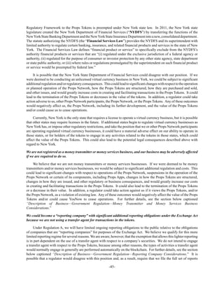-45-
Regulatory Framework to the Props Tokens is preempted under New York state law. In 2011, the New York state
legislature created the New York Department of Financial Services (“NYDFS”) by transferring the functions of the
NewYorkStateBankingDepartmentandtheNewYorkStateInsuranceDepartmentintoanew,consolidateddepartment.
The statute authorizing the NYDFS (the “Financial Services Law”) provides the NYDFS and its superintendent with
limited authority to regulate certain banking, insurance, and related financial products and services in the state of New
York. The Financial Services Law defines “financial product or service” to specifically exclude from the NYDFS’s
authority financial products or services that are “(i) regulated under the exclusive jurisdiction of a federal agency or
authority, (ii) regulated for the purpose of consumer or investor protection by any other state agency, state department
or state public authority, or (iii) where rules or regulations promulgated by the superintendent on such financial product
or service would be preempted by federal law.”
It is possible that the New York State Department of Financial Services could disagree with our position. If we
were deemed to be conducting an unlicensed virtual currency business in New York, we could be subject to significant
additionalregulationand/orregulatoryconsequences. Thiscouldleadtosignificantchangeswithrespecttotheoperation
or planned operation of the Props Network, how the Props Tokens are structured, how they are purchased and sold,
and other issues, and would greatly increase costs in creating and facilitating transactions in the Props Tokens. It could
lead to the termination of the Props Tokens or decreases in the value of the tokens. In addition, a regulator could take
action adverse to us, other Props Network participants, the Props Network, or the Props Tokens. Any of these outcomes
would negatively affect us, the Props Network, including its further development, and the value of the Props Tokens
and/or could cause us to cease operations.
Currently, New York is the only state that requires a license to operate a virtual currency business, but it is possible
that other states may require licenses in the future. If additional states begin to regulate virtual currency businesses as
New York has, or impose other regulatory restrictions, and take the position that we or other Props Network participants
are operating regulated virtual currency businesses, it could have a material adverse effect on our ability to operate in
those states, or for holders of the tokens to engage in any activities related to the tokens in those states, which could
affect the value of the Props Tokens. This could also lead to the potential legal consequences described above with
regard to New York.
We are not registered as a money transmitter or money services business, and our business may be adversely affected
if we are required to do so.
We believe that we are not money transmitters or money services businesses. If we were deemed to be money
transmitters and/or money services businesses, we would be subject to significant additional regulation and costs. This
could lead to significant changes with respect to operations of the Props Network, suspensions in the operation of the
Props Network or certain of its components, including Props Apps, changes in how the Props Tokens are structured,
changes in how they are issued, and other regulatory or business consequences, and would greatly increase our costs
in creating and facilitating transactions in the Props Tokens. It could also lead to the termination of the Props Tokens
or a decrease in their value. In addition, a regulator could take action against us if it views the Props Tokens, and/or
the Props Network, as a violation of existing law. Any of these outcomes would negatively affect the value of the Props
Tokens and/or could cause YouNow to cease operations. For further details, see the section below captioned
“Description of Business—Government Regulation—Money Transmitter and Money Services Business
Considerations.”
We could become a “reporting company” with significant additional reporting obligations under the Exchange Act
because we are not using a transfer agent for transactions in the tokens.
Under Regulation A, we will have limited ongoing reporting obligations to the public relative to the obligations
of companies that are “reporting companies” for purposes of the Exchange Act. We believe we qualify for this more
limited reporting regime for several reasons.We are aware, however, that the exemption that allows this lighter reporting
is in part dependent on the use of a transfer agent with respect to a company’s securities. We do not intend to engage
a transfer agent with respect to the Props Tokens, because among other reasons, the types of activities a transfer agent
would normally engage in generally are performed automatically on the blockchain. For further details, see the section
below captioned “Description of Business—Government Regulation—Reporting Company Considerations.” It is
possible that a regulator would disagree with this position and, as a result, require that we file the full set of reports
 