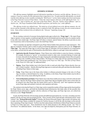 -1-
OFFERING SUMMARY
This offering summary highlights material information regarding our business and this offering. Because it is a
summary, it may not contain all of the information that is important to you. To understand this offering fully, you should
read the entire offering circular carefully, including the “Risk Factors” section, before making a decision to participate
in the Props Network or invest in Props Tokens. Unless the context requires otherwise, in this offering the terms “we,”
“us” and “our” refer to YouNow, Inc., the issuer of the Props Tokens. The term “YouNow and its affiliates” refers to
YouNow, Inc., The Props Foundation Public Benefit Corporation, and YouNow, Inc.’s other affiliates.
This offering circular uses defined terms. The initial use of each defined term in the offering summary, the risk
factors and the remainder of this offering circular is rendered in bold. This offering circular also uses certain technical
terms. Some of these technical terms are defined in the “Glossary” beginning on page 146.
OVERVIEW
We are creating a network of consumer-facing digital media apps (collectively, “Props Apps”). We expect Props
Apps to operate, in some regards, as traditional apps that may be downloaded and accessed by users in a manner similar
to any other mass market app—but Props Apps will share a common, special feature: the ability to provide an extra
level of premium, built-in functionality to users who hold Props Tokens.
There is currently one app that is designed to give Props Tokens holders these premium in-app experiences. This
app was created by YouNow, and is a many-to-many livestreaming application, which we refer to as our “Props Live
Video App.” We expect this Props App, as well as Props Apps we anticipate will be developed by us or third parties
in the future, will provide the types of functionalities described below, subject to each app’s terms and conditions:
• Application-Specific Premium Features. Props Tokens may entitle holders to enjoy key features, including,
for example, the power to “upvote” or recommend content to other users, increased sharing of certain app
revenues, discounts for the purchase of in-app virtual goods, and additional gameplay features like extra games
or videos only available to Props Token holders. The Props Live Video App will have premium features for
Props Tokens upon qualification. See “Description of the Props Live Video App—The Role of Props Tokens
in the Props Live Video App” for additional detail.
• Tipping. Props Token holders may in the future be able to send each other Props Tokens directly, from one
user’s wallet to another—thereby allowing PropsApp users to send each other gifts and share the other benefits
of holding Props Tokens in these apps.
• Voting. Props Token may in the future allow holders to influence potential changes to the rules of a Props
App, its content, or desired features by voting. In addition, in the future, Props Token holders may be able to
provide votes on key issues affecting the network.
• Network Reputation and Status. PropsTokens may in the future enable users to enjoy a network-wide elevated
status. Because the Props Tokens earned in any single Props App are fungible and the same as those that can
be earned in any other Props App, this feature allows users to, effectively, “port” their reputation and status
across Props Apps and maintain a network-wide reputation and status.
We continue to develop the Props Live VideoApp, work to expand the number of PropsApps and the functionalities
for Props Tokens across apps, and build the blockchain-based infrastructure that helps make all this possible (this
blockchain-based infrastructure, together with the collection of Props Apps, and Props App users, are collectively
referred to as the “Props Network”).
In part, the Props Network will encourage growth and additional participation by, over time, rewarding activities
popular with the user base and encouraging growth. These rewards will be made through a blockchain-based “smart
contract” (the “Protocol Rewards Engine”). Initially, the Protocol Rewards Engine’s app rewards will operate only
to make more Props Tokens available for issuance by YouNow because it will be the only developer on the network
that is operating a PropsApp at launch. YouNow may then make primary distributions of these Props Tokens as rewards
to Props Live Video App users. These distributions may be made pursuant to this offering circular. See “Plan of
Distribution” for additional details. In the future, once apps developed by third parties join the Props Network, we
 