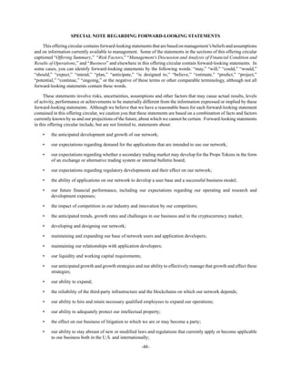 -48-
SPECIAL NOTE REGARDING FORWARD-LOOKING STATEMENTS
This offering circular contains forward-looking statements that are based on management’s beliefs and assumptions
and on information currently available to management. Some of the statements in the sections of this offering circular
captioned “Offering Summary,” “Risk Factors,” “Management’s Discussion and Analysis of Financial Condition and
Results of Operations,” and “Business” and elsewhere in this offering circular contain forward-looking statements. In
some cases, you can identify forward-looking statements by the following words: “may,” “will,” “could,” “would,”
“should,” “expect,” “intend,” “plan,” “anticipate,” “is designed to,” “believe,” “estimate,” “predict,” “project,”
“potential,” “continue,” “ongoing,” or the negative of these terms or other comparable terminology, although not all
forward-looking statements contain these words.
These statements involve risks, uncertainties, assumptions and other factors that may cause actual results, levels
of activity, performance or achievements to be materially different from the information expressed or implied by these
forward-looking statements. Although we believe that we have a reasonable basis for each forward-looking statement
contained in this offering circular, we caution you that these statements are based on a combination of facts and factors
currently known by us and our projections of the future, about which we cannot be certain. Forward-looking statements
in this offering circular include, but are not limited to, statements about:
• the anticipated development and growth of our network;
• our expectations regarding demand for the applications that are intended to use our network;
• our expectations regarding whether a secondary trading market may develop for the Props Tokens in the form
of an exchange or alternative trading system or internal bulletin board;
• our expectations regarding regulatory developments and their effect on our network;
• the ability of applications on our network to develop a user base and a successful business model;
• our future financial performance, including our expectations regarding our operating and research and
development expenses;
• the impact of competition in our industry and innovation by our competitors;
• the anticipated trends, growth rates and challenges in our business and in the cryptocurrency market;
• developing and designing our network;
• maintaining and expanding our base of network users and application developers;
• maintaining our relationships with application developers;
• our liquidity and working capital requirements;
• our anticipated growth and growth strategies and our ability to effectively manage that growth and effect these
strategies;
• our ability to expand;
• the reliability of the third-party infrastructure and the blockchains on which our network depends;
• our ability to hire and retain necessary qualified employees to expand our operations;
• our ability to adequately protect our intellectual property;
• the effect on our business of litigation to which we are or may become a party;
• our ability to stay abreast of new or modified laws and regulations that currently apply or become applicable
to our business both in the U.S. and internationally;
 