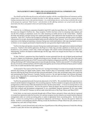 -52-
MANAGEMENT’S DISCUSSION AND ANALYSIS OF FINANCIAL CONDITION AND
RESULTS OF OPERATIONS
You should read the following discussion and analysis together with the consolidated financial statements and the
related notes to those statements included elsewhere in this offering statement. This discussion contains forward-
looking statements that involve risks and uncertainties. As a result of many factors, such as those set forth in the section
of the prospectus captioned “Risk Factors” and elsewhere in this offering statement, our actual results may differ
materially from those anticipated in these forward-looking statements.
Overview
YouNow, Inc. is a Delaware corporation founded inApril 2011 under the name Bnow, Inc. On November 19, 2012
the name was changed to YouNow, Inc. Since inception, YouNow has been in the live streaming video industry and
was the first company to popularize social, live video streaming on mobile devices in the United States. YouNow
develops and operates consumer-facing mass market participatory video applications that incorporate uses for digital
currencies. Since 2017, YouNow has leveraged its technology, expertise, user community and other assets to build the
infrastructure for an open, decentralized digital media network called the Props Network. Given YouNow’s substantial
experience in developing and operating a consumer-facing mass market participatory video app using digital currency,
we believe we are uniquely positioned to help develop this next-generation digital media network.
YouNow develops and operates consumer-facing mass market participatory video applications and powered digital
currencies. YouNow’s first mobile application, the Props Live Video App, provides a platform on which any user can
broadcast to a live audience, watch video content and engage with content creators (broadcasters) and other users.
Subsequently, YouNow developed an additional app: the Rize app, which was merged into the Props Live Video App
in October 2018.
To date, YouNow’s operations have been funded by revenue generated from the sale of digital goods purchased
by users to support our broadcasters, through advertising services, through a line of credit that has since been repaid,
and through proceeds from the sale of SAFT research and development arrangements and DPAs. YouNow discontinued
sellingadvertisingin2017andnolongerearnsrevenuethroughadvertising. YouNowalso raised$7.133millionthrough
the sale of its SeriesAPreferred Stock, $26.879 million through the sale of its Series B Preferred Stock and $3.0 million
from a line of credit loan that has been repaid in full.
Asdiscussedin“DescriptionofthePropsNetwork,”ourlong-termstrategyistocreateanincreasinglydecentralized
network and economy for digital media content, where YouNow plays an increasingly smaller role in making key
decisions affecting the Props Network and other network participants, in turn, play increasingly larger roles in growing
and maintaining the Props Network. Currently, YouNow serves as the sole app developer, sole software developer,
and the entity responsible for constructing the Props Blockchain, and also acts as an oracle to the Protocol Rewards
Engine (the “Validator”).
YouNow has generated proceeds from private placements of its SAFTs. We concluded that these agreements are
research and development arrangements. For accounting purposes, YouNow intends to recognize proceeds from these
arrangements as other income (Token development income). See the section titled “—Critical Accounting Policies and
Significant Judgements and Estimates—Revenue Recognition” below for details. We have not recognized other income
from these research and development arrangements in our consolidated financial statements for the years ended
December 31, 2018 and 2017 because we did not make initial deliveries of the Props Tokens until March 2019.
In the future, we may receive proceeds through sales of Props Tokens, pursuant to future sales that are registered
or exempt from registration under the SecuritiesAct, and may recognize income related to our research and development
arrangements under our current accounting policy or under an appropriate future accounting policy. See the section
titled “—Critical Accounting Policies and Significant Judgements and Estimates—Revenue Recognition” below for
details. YouNow is not qualifying with this offering circular the distribution of Props Tokens for cash, and has not yet
completed any such sales of Props Tokens.
Props PBC is a newly formed entity and, at the time of qualification of the offering statement of which this offering
circular is a part, does not have any operating results.
 