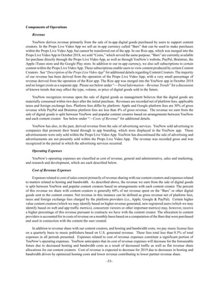 -53-
Components of Operations
Revenue
YouNow derives revenue primarily from the sale of in-app digital goods purchased by users to support content
creators. In the Props Live Video App we sell an in-app currency called “Bars” that can be used to make purchases
within the Props Live Video App, but cannot be transferred out of the app. In our Rize app, which was merged into the
Props Live VideoApp in October 2018, we sold “Coins,” which served the same purpose. “Bars” are currently available
for purchase directly through the Props Live Video App, as well as through YouNow’s website, PayPal, Braintree, the
Apple iTunes store and the Google Play store. In addition to our in-app currency, we also sell subscriptions to certain
content within the Props Live VideoApp. These subscriptions enable users to view content produced by certain Content
Creators. See “Description of the Props Live Video App” for additional details regarding Content Creators. The majority
of our revenue has been derived from the operation of the Props Live Video App, with a very small percentage of
revenue derived from the operation of the Rize app. The Rize app was merged into the YouNow app in October 2018
and no longer exists as a separate app. Please see below under “—Trend Information—Revenue Trends” for a discussion
of known trends that may affect the type, volume, or price of digital goods sold in the future.
YouNow recognizes revenue upon the sale of digital goods as management believes that the digital goods are
materially consumed within two days after the initial purchase. Revenues are recorded net of platform fees, applicable
taxes and foreign exchange fees. Platform fees differ by platform: Apple and Google platform fees are 30% of gross
revenue while PayPal and Braintree platform fees are less than 4% of gross revenue. The revenue we earn from the
sale of digital goods is split between YouNow and popular content creators based on arrangements between YouNow
and each content creator. See below under “—Costs of Revenue” for additional details.
YouNow has also, in the past, derived revenue from the sale of advertising services. YouNow sold advertising to
companies that promote their brand through in app branding, which were displayed in the YouNow app. These
advertisements were only sold within the Props Live Video App. YouNow has discontinued the sale of advertising and
advertisements are not presently sold within the Props Live Video App. The revenue was recorded gross and was
recognized in the period in which the advertising services occurred.
Operating Expenses
YouNow’s operating expenses are classified as cost of revenue, general and administrative, sales and marketing,
and research and development, which are each described below.
Cost of Revenue Expenses
Expenses related to cost of sales consist primarily of revenue sharing with our content creators and expenses related
to matters related to hosting and bandwidth. As described above, the revenue we earn from the sale of digital goods
is split between YouNow and popular content creators based on arrangements with each content creator. The percent
of this revenue we share with content creators is generally 60% of net revenue spent on the “Bars” or other digital
goods sent to the content creator. Net revenue in this instance can be defined as gross revenue net of platform fees,
taxes and foreign exchange fees charged by the platform providers (i.e., Apple, Google & PayPal). Certain higher
value content creators (which we may identify based on higher revenue generated, new registered users (which we may
identify based on web and app traffic metrics), concurrent viewers or other important metrics) may, however, receive
a higher percentage of this revenue pursuant to contracts we have with the content creator. The allocation to content
providers is accounted for in costs of revenue on a monthly basis based on a computation of the Bars that were purchased
and used in connection with the content the user created.
In addition to revenue share with our content creators, and hosting and bandwidth costs, we pay music license fees
on a quarterly basis to music publishers based on U.S. generated revenue. These fees total less than 0.5% of total
expenses in all periods presented. Expenses related to cost of revenue expenses constitute a significant portion of
YouNow’s operating expenses. YouNow anticipates that its cost of revenue expenses will decrease for the foreseeable
future due to decreased hosting and bandwidth costs as a result of decreased traffic as well as flat revenue share
allocations for our content creators. Cost of revenue is expected to decrease for 2019 due to decreases in hosting and
bandwidth driven by optimized hosting costs and lower revenue contributing to lower partner revenue share.
 