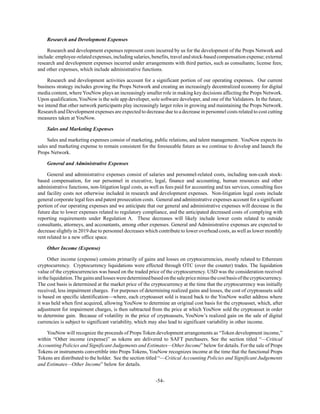 -54-
Research and Development Expenses
Research and development expenses represent costs incurred by us for the development of the Props Network and
include:employee-relatedexpenses,includingsalaries,benefits,travelandstock-basedcompensationexpense;external
research and development expenses incurred under arrangements with third parties, such as consultants; license fees;
and other expenses, which include administrative functions.
Research and development activities account for a significant portion of our operating expenses. Our current
business strategy includes growing the Props Network and creating an increasingly decentralized economy for digital
media content, where YouNow plays an increasingly smaller role in making key decisions affecting the Props Network.
Upon qualification, YouNow is the sole app developer, sole software developer, and one of the Validators. In the future,
we intend that other network participants play increasingly larger roles in growing and maintaining the Props Network.
Research and Development expenses are expected to decrease due to a decrease in personnel costs related to cost cutting
measures taken at YouNow.
Sales and Marketing Expenses
Sales and marketing expenses consist of marketing, public relations, and talent management. YouNow expects its
sales and marketing expense to remain consistent for the foreseeable future as we continue to develop and launch the
Props Network.
General and Administrative Expenses
General and administrative expenses consist of salaries and personnel-related costs, including non-cash stock-
based compensation, for our personnel in executive, legal, finance and accounting, human resources and other
administrative functions, non-litigation legal costs, as well as fees paid for accounting and tax services, consulting fees
and facility costs not otherwise included in research and development expenses. Non-litigation legal costs include
general corporate legal fees and patent prosecution costs. General and administrative expenses account for a significant
portion of our operating expenses and we anticipate that our general and administrative expenses will decrease in the
future due to lower expenses related to regulatory compliance, and the anticipated decreased costs of complying with
reporting requirements under Regulation A. These decreases will likely include lower costs related to outside
consultants, attorneys, and accountants, among other expenses. General and Administrative expenses are expected to
decrease slightly in 2019 due to personnel decreases which contribute to lower overhead costs, as well as lower monthly
rent related to a new office space.
Other Income (Expense)
Other income (expense) consists primarily of gains and losses on cryptocurrencies, mostly related to Ethereum
cryptocurrency. Cryptocurrency liquidations were effected through OTC (over the counter) trades. The liquidation
value of the cryptocurrencies was based on the traded price of the cryptocurrency. USD was the consideration received
intheliquidation.Thegainsandlossesweredeterminedbasedonthesalepriceminusthecostbasisofthecryptocurrency.
The cost basis is determined at the market price of the cryptocurrency at the time that the cryptocurrency was initially
received, less impairment charges. For purposes of determining realized gains and losses, the cost of cryptoassets sold
is based on specific identification—where, each cryptoasset sold is traced back to the YouNow wallet address where
it was held when first acquired, allowing YouNow to determine an original cost basis for the cryptoasset, which, after
adjustment for impairment charges, is then subtracted from the price at which YouNow sold the cryptoasset in order
to determine gain. Because of volatility in the price of cryptoassets, YouNow’s realized gain on the sale of digital
currencies is subject to significant variability, which may also lead to significant variability in other income.
YouNow will recognize the proceeds of Props Token development arrangements as “Token development income,”
within “Other income (expense)” as tokens are delivered to SAFT purchasers. See the section titled “—Critical
Accounting Policies and Significant Judgements and Estimates—Other Income” below for details. For the sale of Props
Tokens or instruments convertible into Props Tokens, YouNow recognizes income at the time that the functional Props
Tokens are distributed to the holder. See the section titled “—Critical Accounting Policies and Significant Judgements
and Estimates—Other Income” below for details.
 