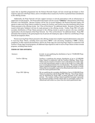 -2-
expect that an algorithm programmed into the Protocol Rewards Engine will also reward app developers or their
respective app users with Props Tokens, and we will address these issuances byYouNow in potential future amendments
to this offering circular.
Additionally, the Props Network will also support increases in network participation with an infrastructure to
support this rewards program. The Protocol Rewards Engine will also reward “Validators” administration of the Props
Network’s own blockchain. Because YouNow will be one of several Validators, the Protocol Rewards Engine will
operate to make more Props Tokens available for issuance by YouNow, and YouNow may then distribution these Props
Tokens pursuant to this offering circular. See “Plan of Distribution” for additional details. Rewards of Props Tokens
issued to third party Validators will also be made pursuant to this offering circular. Further, Props PBC will make
secondary distributions of Props Tokens pursuant to this offering circular as grants to persons who may contribute
significantly to the development of the Props Network. See “Plan of Distribution” for additional details. Props PBC
anticipates that recipients in the grant program may be persons developing key apps or otherwise contributing to Props
Network development efforts.
Persons receiving Props Tokens pursuant to this offering circular must complete required administrative steps prior
to receiving Props Tokens, including know-your-client (“KYC”) and anti-money laundering (“AML”) checks,
completion of other required documentation, and for any Props App user receiving Props Tokens in connection with
YouNow’s Props Apps reward programs, all additional steps required in order to receive Props Tokens in these rewards
programs, including fraud checks.
TERMS OF THIS OFFERING
Summary In total, we are qualifying the distribution of up to 178,000,000 Props
Tokens as follows:
YouNow Offering YouNow is qualifying the primary distribution of up to 133,000,000
Props Tokens in connection with the YouNow Offering. These Props
Tokens may be issued as rewards to users of the Props Live Video App;
as one-time discretionary grants to users of the Props Live Video App;
or to reward administration of its own blockchain. The number of Props
Tokens qualified hereunder represents the maximum amount of Props
Tokens that we reasonably expect to be offered and sold within two years
from the initial qualification date.
Props PBC Offering We are qualifying the secondary distribution of up to 45,000,000 Props
Tokens in connection with the Props PBC Offering. These Props Tokens
may be distributed by Props PBC as grants pursuant to this offering
circular. The number of Props Tokens qualified hereunder represents
the maximum number of Props Tokens that we reasonably expect to be
offered and sold within two years from the initial qualification date.
 