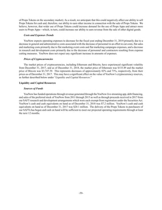 -59-
of Props Tokens on the secondary market). As a result, we anticipate that this could negatively affect our ability to sell
Props Tokens for cash and, therefore, our ability to earn other income in connection with the sale of Props Tokens. We
believe, however, that wider use of Props Tokens could increase demand for the use of Props Apps and attract more
users to Props Apps—which, in turn, could increase our ability to earn revenue from the sale of other digital goods.
Costs and Expenses Trends
YouNow expects operating expenses to decrease for the fiscal year ending December 31, 2019 primarily due to a
decrease in general and administrative costs associated with the decrease of personnel in an effort to cut costs, flat sales
and marketing costs primarily due to flat marketing event costs and flat marketing campaigns expenses, and a decrease
in research and development costs primarily due to the decrease of personnel and contractors resulting from expense
cutting measures. YouNow does not expect any significant increase in amounts of expenses.
Prices of Cryptocurrencies
The market prices of cryptocurrencies, including Ethereum and Bitcoin, have experienced significant volatility
from December 31, 2017, and as of December 31, 2018, the market price of Ethereum was $133.49 and the market
price of Bitcoin was $3,747.39. This represents decreases of approximately 82% and 73%, respectively, from their
prices as of December 31, 2017. This may have a significant effect on the value of YouNow’s cryptocurrency reserves,
as further described below under “Liquidity and Capital Resources.”
Liquidity and Capital Resources
Sources of Funds
YouNow has funded operations through revenue generated through theYouNow live streaming app, debt financing,
and sales of the preferred stock of YouNow from 2011 through 2015 as well as through proceeds received in 2017 from
our SAFT research and development arrangements which were each exempt from registration under the Securities Act.
YouNow’s cash and cash equivalents on hand as of December 31, 2018 was $7.2 million. YouNow’s cash and cash
equivalents on hand as of December 31, 2017 was $20.1 million. The delivery of the Props Tokens to purchasers of
our SAFTs has begun and cash on hand will be sufficient to meet our projected operating requirements through at least
the next 12 months.
 