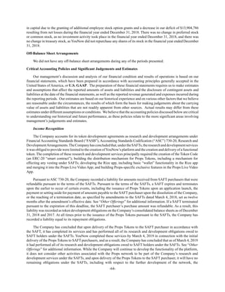 -64-
in capital due to the granting of additional employee stock option grants and a decrease in our deficit of $13,904,786
resulting from net losses during the financial year ended December 31, 2018. There was no change in preferred stock
or common stock, as no investment activity took place in the financial year ended December 31, 2018, and there was
no change in treasury stock, as YouNow did not repurchase any shares of its stock in the financial year ended December
31, 2018.
Off-Balance Sheet Arrangements
We did not have any off-balance sheet arrangements during any of the periods presented.
Critical Accounting Policies and Significant Judgements and Estimates
Our management’s discussion and analysis of our financial condition and results of operations is based on our
financial statements, which have been prepared in accordance with accounting principles generally accepted in the
United States of America, or U.S. GAAP. The preparation of these financial statements requires us to make estimates
and assumptions that affect the reported amounts of assets and liabilities and the disclosure of contingent assets and
liabilities at the date of the financial statements, as well as the reported revenue generated and expenses incurred during
the reporting periods. Our estimates are based on our historical experience and on various other factors that we believe
are reasonable under the circumstances, the results of which form the basis for making judgements about the carrying
value of assets and liabilities that are not readily apparent from other sources. Actual results may differ from these
estimates under different assumptions or conditions. We believe that the accounting policies discussed below are critical
to understanding our historical and future performance, as these policies relate to the more significant areas involving
management’s judgements and estimates.
Income Recognition
The Company accounts for its token development agreements as research and development arrangements under
Financial Accounting Standards Board (“FASB”), Accounting Standards Codification (“ASC”) 730-20, Research and
DevelopmentArrangements.TheCompanyhasconcludedthat,undertheSAFTs,theresearchanddevelopmentservices
it was obliged to provide were limited to the creation ofYouNow’s platform and the creation and delivery of a functional
token. The completion of these research and development services principally required the creation of the Token Code
(an ERC-20 “smart contract”); building the distribution mechanism for Props Tokens, including a mechanism for
effecting any vesting under SAFTs; developing the Rize app, including basic “wallet” functionality in the Rize app
and merging it into the Props Live Video App; and building Props-specific exclusive features in the Props Live Video
App.
Pursuant to ASC 730-20, the Company recorded a liability for amounts received from SAFT purchasers that were
refundable pursuant to the terms of the SAFTs. Pursuant to the terms of the SAFTs, a SAFT expires and terminates
upon the earlier to occur of certain events, including the issuance of Props Tokens upon an application launch, the
payment or setting aside for payment of amounts payable to the SAFT purchaser upon the dissolution of the Company,
or the reaching of a termination date, as specified by amendments to the SAFTs dated March 4, 2018, set as twelve
months after the amendment’s effective date. See “Other Offerings” for additional information. If a SAFT terminated
pursuant to the expiration of this deadline, the SAFT purchaser’s purchase amount was refundable. As a result, this
liability was recorded as token development obligations on the Company’s consolidated balance sheets as of December
31, 2018 and 2017. At all times prior to the issuance of the Props Tokens pursuant to the SAFTs, the Company has
recorded a liability equal to its repayment obligations.
The Company has concluded that upon delivery of the Props Tokens to the SAFT purchaser in accordance with
the SAFT, it has completed its services and has performed all of its research and development obligations owed to
SAFT holders under the SAFTs. YouNow completed these services by March 4, 2019 in connection with the initial
delivery of the Props Tokens to SAFT purchasers, and as a result, the Company has concluded that as of March 4, 2019
it had performed all of its research and development obligations owed to SAFT holders under the SAFTs. See “Other
Offerings” for additional information. While the Company will continue to develop the functionality of the platform,
it does not consider other activities associated with the Props network to be part of the Company’s research and
development services under the SAFTs, and upon delivery of the Props Tokens to the SAFT purchaser, it will have no
remaining obligations under the SAFTs, including with respect to the further development of the network, the
 