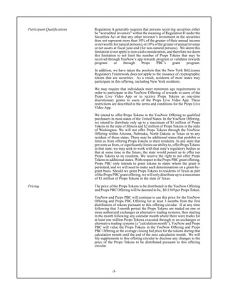 -3-
Participant Qualifications Regulation A generally requires that persons receiving securities either
be “accredited investors” within the meaning of Regulation D under the
Securities Act or that any other investor’s investment in the securities
does not represent more than 10% of the greater of their annual income
ornetworth(fornaturalpersons),or10%ofthegreaterofannualrevenue
or net assets at fiscal year-end (for non-natural persons). We deem this
limitation to not apply to non-cash consideration, and therefore we deem
this limitation to not limit the number of Props Tokens that may be
received through YouNow’s app rewards program or validator rewards
program or through Props PBC’s grant program.
In addition, we have taken the position that the New York BitLicense
Regulatory Framework does not apply to the issuance of cryptographic
tokens that are securities. As a result, residents of most states may
participate in this offering, including New York residents.
We may require that individuals meet minimum age requirements in
order to participate in the YouNow Offering of rewards to users of the
Props Live Video App or to receive Props Tokens as one-time
discretionary grants to users of the Props Live Video App. These
restrictions are described in the terms and conditions for the Props Live
Video App.
We intend to offer Props Tokens in the YouNow Offering to qualified
purchasers in most states of the United States. In the YouNow Offering,
we intend to distribute only up to a maximum of $1 million of Props
Tokens in the state of Illinois and $2 million of Props Tokens in the state
of Washington. We will not offer Props Tokens through the YouNow
Offering within Arizona, Nebraska, North Dakota or Texas or to any
resident of those states. There may be additional states that prohibit or
limit us from offering Props Tokens to their residents. In any state that
prevents us from, or significantly limits our ability to, offer PropsTokens
in that state, we may seek to work with that state’s regulatory bodies so
that at some time in the future, the state would permit us to offer our
Props Tokens to its residents. We reserve the right to not offer Props
Tokens in additional states.With respect to the Props PBC grant offering,
Props PBC only intends to grant tokens in states where the grant is
permitted, and we will need to make such determinations on a grant-by-
grant basis. Should we grant Props Tokens to residents of Texas as part
of the Props PBC grant offering, we will only distribute up to a maximum
of $1 million of Props Tokens in the state of Texas.
Pricing The price of the Props Tokens to be distributed in the YouNow Offering
and Props PBC Offering will be deemed to be, $0.1369 per Props Token.
YouNow and Props PBC will continue to use this price for the YouNow
Offering and Props PBC Offering for at least 3 months from the first
distribution of tokens pursuant to this offering circular. If at any time
following that 3-month period the Props Tokens are traded on one or
more authorized exchanges or alternative trading systems, then starting
in the month following any calendar month where there were trades for
at least one million Props Tokens executed through or on exchanges or
alternative trading systems (a “calculation month”), YouNow and Props
PBC will value the Props Tokens in the YouNow Offering and Props
PBC Offering at the average closing bid price for the tokens during that
calculation month until the end of the next calculation month. We will
file supplements to this offering circular to disclose any changes to the
price of the Props Tokens to be distributed pursuant to this offering
circular.
 