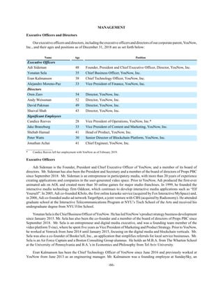 -66-
MANAGEMENT
Executive Officers and Directors
Ourexecutiveofficersanddirectors,includingtheexecutiveofficersanddirectorsofourcorporateparent,YouNow,
Inc., and their ages and positions as of December 31, 2018 are as set forth below:
Name Age Position
Executive Officers
Adi Sideman 48 Founder, President and Chief Executive Officer, Director, YouNow, Inc.
Yonatan Sela 35 Chief Business Officer, YouNow, Inc.
Eran Kalmanson 38 Chief Technology Officer, YouNow, Inc.
Alejandro Moreno-Paz 33 Vice President of Finance, YouNow, Inc.
Directors
Oren Zeev 54 Director, YouNow, Inc.
Andy Weissman 52 Director, YouNow, Inc.
David Pakman 49 Director, YouNow, Inc.
Shaival Shah 43 Director, YouNow, Inc.
Significant Employees
Candice Reeves 28 Vice President of Operations, YouNow, Inc.*
Jake Branzburg 33 Vice President of Content and Marketing, YouNow, Inc.
Shehab Hamad 41 Head of Product, YouNow, Inc.
Peter Watts 30 Senior Director of Blockchain Platform, YouNow, Inc.
Jonathan Achai 41 Chief Engineer, YouNow, Inc.
__________________
* Candice Reeves left her employment with YouNow as of February 2019.
Executive Officers
Adi Sideman is the Founder, President and Chief Executive Officer of YouNow, and a member of its board of
directors. Mr. Sideman has also been the President and Secretary and a member of the board of directors of Props PBC
since September 2018. Mr. Sideman is an entrepreneur in participatory media, with more than 20 years of experience
creating applications and companies in the user-generated video space. Prior to YouNow, Adi produced the first-ever
animated ads on AOL and created more than 30 online games for major studio franchises. In 1999, he founded the
interactive media technology firm Oddcast, which continues to develop interactive media applications such as “Elf
Yourself”. In 2005,Adi co-founded KSolo, the first online karaoke service (acquired by Fox Interactive/MySpace) and,
in 2006,Adi co-founded audio ad network TargetSpot, a joint venture with CBS (acquired by Radionomy). He attended
graduate school at the Interactive Telecommunications Program at NYU’s Tisch School of the Arts and received his
undergraduate degree from NYU Film School.
YonatanSelaistheChiefBusinessOfficerofYouNow. HehasledYouNow’sproductstrategybusinessdevelopment
since January 2015. Mr. Sela has also been the co-founder and a member of the board of directors of Props PBC since
September 2018. Mr. Sela is an entrepreneur and digital media executive, and was a founding team member of the
video platform Tvinci, where he spent five years as Vice President of Marketing and Product Strategy. Prior toYouNow,
he worked at Venrock from June 2014 until January 2015, focusing on the digital media and blockchain verticals. Mr.
Sela was also a co-founder of Bookn’tell, Inc., an application that simplifies referrals for local service businesses. Mr.
Sela is an Air Force Captain and a Boston Consulting Group alumnus. He holds an M.B.A. from The Wharton School
at the University of Pennsylvania and B.A.’s in Economics and Philosophy from Tel Aviv University.
Eran Kalmanson has been the Chief Technology Officer of YouNow since June 2016 and previously worked at
YouNow from June 2013 as an engineering manager. Mr. Kalmanson was a founding employee at SundaySky, an
 