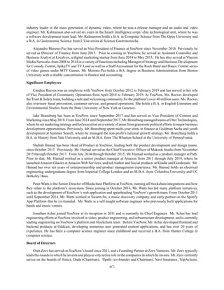 -67-
industry leader in the mass generation of dynamic video, where he was a release manager and an audio and video
engineer. Mr. Kalmanson also served six years in the Israeli intelligence corps’ elite technological unit, where he was
a software development team lead. Mr. Kalmanson holds a B.A. in Computer Science from The Open University and
a B.A. in Gastronomic Science from L’Universita di Scienze Gastronomiche.
Alejandro Moreno-Paz has served as Vice President of Finance at YouNow since November 2018. Previously he
served as Director of Finance from June 2015. Prior to coming to YouNow, he served as Assistant Controller and
Business Analyst at Localvox, a digital marketing startup from June 2014 to May 2015. He has also served at Viacom
Media Networks from 2008 to 2014 in a variety of functions including Manager of Strategy and Business Development
for Comedy Central, SpikeTV and TV Land as well as a Staff Accountant for the Rock Band and Dance Central series
of video games under MTV Games. Mr. Moreno-Paz holds a B.S. degree in Business Administration from Boston
University with a double concentration in finance and accounting.
Significant Employees
Candice Reeves was an employee with YouNow from October 2012 to February 2019 and has served in her role
of Vice President of Community Operations from April 2018 to February 2019. At YouNow, Ms. Reeves developed
the Trust & Safety team, building a safe and welcoming community for the platform’s over 40 million users. Ms. Reeves
also overssaw fraud prevention, customer service, and general operations. She holds a B.A. in English Literature and
Environmental Studies from the State University of New York at Geneseo.
Jake Branzburg has been at YouNow since September 2017 and has served as Vice President of Content and
MarketingsinceMay2018.FromJune2014untilSeptember2017,Mr.BranzburgmanagedteamsatUberTechnologies,
where he set marketing strategy and led execution on a variety of areas from grassroots political efforts to major business
development opportunities. Previously, Mr. Branzburg spent multi-year stints in finance at Goldman Sachs and youth
development at Summer Search, where he managed the non-profit’s national growth strategy. Mr. Branzburg holds a
B.A. in History from Yale University and an M.B.A. from The Wharton School at the University of Pennsylvania.
Shehab Hamad has been Head of Product at YouNow, leading both the product development and design teams,
since October 2017. Previously, Mr. Hamad served as the Chief Executive Officer of Makook Studio from November
2015 through October 2017. From July 2014 through October 2015, Mr. Hamad worked as a product manager at Path.
Prior to that, Mr. Hamad worked as a senior product manager at Amazon from 2011 through July 2014, where he
launched Amazon Glacier at Amazon Web Services, and led Author and Social products at Kindle and Goodreads. Mr.
Hamad has over ten years of entrepreneurship and product management experience. Mr. Hamad holds an electrical
engineering undergraduate degree from Imperial College London and an M.B.A. from Columbia University and UC
Berkeley Haas.
Peter Watts is the Senior Director of Blockchain Platform at YouNow, running all blockchain integrations and how
they relate to the platform’s ecosystem. Since joining in October 2014, Mr. Watts has led many platform initiatives,
such as the development of YouNow’s web application and spearheading YouNow’s growth team. From October 2011
until September 2014, Mr. Watts worked at Swarm.fm, a music discovery company and early partner on the Spotify
App Platform that he co-founded. Mr. Watts is a self-taught software engineer who previously built applications for
bands and music venues.
Jonathan Achai joined YouNow at its inception in 2011 and is currently its Chief Engineer. Mr. Achai has lead
engineering efforts at YouNow involved in video, product engineering, and infrastructure development, and is currently
leading engineering on YouNow’s platform and blockchain team. Before YouNow, Mr. Achai developed frontend and
backend products at Oddcast, developing numerous user generated content applications, and has over 20 years of
experience. He has been a computer science engineer since childhood and received a B.A. from Hunter College in
computer science.
Board of Directors
Oren Zeev has served onYouNow’s board since 2011, and a Founding Partner at Zeev Ventures. Mr. Zeev typically
leads the rounds in which he invests and plays a very active role in the companies in which he invests. Mr. Zeev currently
serves on the boards of Houzz, Duda (Chairman), Tipalti (co-founder and Chairman), Next Insurance, TripActions,
 