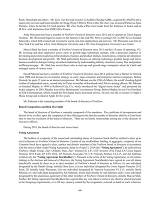 -68-
Reali, Homelight and others. Mr. Zeev was the lead investor in Audible (Nasdaq:ADBL, acquired by AMZN) and a
major early investor and board member in Chegg (Nyse: CHGG). Prior to this, Mr. Zeev was a General Partner at Apax
Partners, where he led the US Tech practice. Mr. Zeev holds a BSc Cum Laude from the Technion in Israel, and an
M.B.A. with distinction from INSEAD in France.
Andy Weissman has been a member of YouNow’s board of directors since 2012 and is a partner at Union Square
Ventures. Mr. Weissman began his career in the Internet in the mid-90s. Prior to joining USV, in 2007 he co-founded
betaworks, which both created and invested in social, real-time applications and services. Mr. Weissman was born in
New York City and has a B.A. from Wesleyan University and a J.D. from Georgetown University Law Center.
Shaival Shah has been a member of YouNow’s board of directors since 2011 and has 18 years of operating, VC/
PE investing and deal experience across early to growth-stage technology startups, with a particular expertise in
developing and commercializing online products, business and product strategy, monetization, corporate development,
business development and growth. Mr. Shah particularly focuses on utilizing technology, product design and native
business models to disrupt existing, incumbent industries by understanding industry structures, money flow and product
inefficiencies/gaps. Mr. Shah has served these roles at start-ups and growth-stage companies where he’s built and
managed teams of various sizes.
David Pakman has been a member of YouNow’s board of directors since 2014, and has been a Partner at Venrock
since 2008 and focuses his investment strategy on early stage consumer and enterprise internet companies. Before
Venrock, he spent 12 years as an internet entrepreneur. Mr.Pakman was the CEO of eMusic, the world’s leading digital
retailer of independent music, second only to iTunes in number of downloads sold. Prior to joining eMusic, Mr. Pakman
co-founded Myplay in 1999 in Redwood City, CA, which introduced the “digital music locker” and pioneered the
locker category. In 2001, Myplay was sold to Bertelsmann’s ecommerce Group. Before Myplay, he was Vice President
at N2K Entertainment, which created the first digital music download service. He also was the co-creator of Apple’s
Music Group and worked at Apple for five years.
Mr. Sideman is the remaining member of the board of directors of YouNow.
Board Composition and Risk Oversight
The board of directors of YouNow is currently composed of five members. The certificate of incorporation and
bylaws to be in effect upon the completion of this offering provide that the number of directors shall be at fixed from
time to time by resolution of the board of directors. There are no family relationships among any of the directors or
executive officers.
During 2018, the board of directors met seven times.
Voting Agreement
The holders of a majority of the issued and outstanding shares of Common Stock shall be entitled to elect up to
six (6) directors to YouNow’s board of directors. Certain of our stockholders holding, in aggregate, a majority of our
Common Stock have agreed to elect, replace and dismiss members of the YouNow board of directors in accordance
with the terms of that certain Voting Agreement, dated as of April 3, 2019 (the “Voting Agreement”), by and between
YouNow, Shatki Group, Zeev Children Trust, Zeev Ventures II, L.P., USV Investor 2012 Fund, LP, Union Square
Ventures 2012 Fund, LP, USV 2012, LP, Venrock Associates VI, L.P., Venrock Partners VI, L.P., and Adi Sideman
(collectively, the “Voting Agreement Stockholders”). Pursuant to the terms of the Voting Agreement, on all matters
relating to the election and removal of directors, the Voting Agreement Stockholders have agreed to vote all shares
beneficially owned by them so as to elect members of YouNow’s board of directors as follows: (i) one individual
designated by the Shatki Group, initially Oren Zeev, (ii) one individual designated by Union Square Ventures 2012
Fund, LP, initially Andy Weissman, (iii) one individual designated by Venrock Associates VI, L.P., initially David
Pakman, (iv) one individual designated by Adi Sideman, which shall initially be Adi Sideman, and (v) one individual
designated by the unanimous agreement of the other members of YouNow’s board of directors, initially Shaival Shah.
Further, the Voting Agreement Stockholders have agreed that any vote taken to remove any director elected pursuant
to the foregoing requirements, or to fill any vacancy created by the resignation, removal or death of such a director,
 