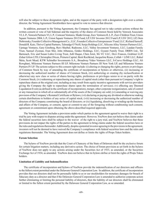 -69-
will also be subject to these designation rights, and at the request of the party with a designation right over a certain
director, the Voting Agreement Stockholders have agreed to vote to remove that director.
In addition, pursuant to the Voting Agreement, the Company has agreed not to take certain actions without the
written consent or vote of Adi Sideman and the majority of the shares of Common Stock held by Venrock Associates
VI, L.P., Venrock Partners VI, L.P., Comcast Ventures, Shatki Group, Zeev Ventures II, L.P., Zeev Children Trust, Union
Square Ventures 2004, L.P., Union Square Ventures 2012 Fund, LP, USV Investor 2012 Fund LP, USV 2012, LP, Oren
Dobronsky,FounderCollectiveManagementCo.,LLC,FounderCollectiveEntrepreneurs’Fund,LLC,RichardSarnoff,
Donald R. Katz, Thrive Capital Partners, Talmadge O’Neill, Senja Holdings LLC, SiliconeAlley Venture Partners LLC,
Upstage Ventures, Gary Ginsberg, Ruvi Shaibal, Radioone, LLC, Valley Investment Ventures, LLC, Landan Family
Trust, Samuel Zysman, Eran Shir, John Albanese, Gekko Holdings, LLC, Gyanni Family Trust, DRRN Ltd., Tal
Barnoach, Eric and Susan Luhrs Living Trust, Adil Haque, Chen Amit, SG VC LLC, Dovi Frances, Grabiner LLP,
Zohar Gilion LTD, Christopher Dixon, Primera Capital, Brett Rochkind, Jacqueline Reses, Collab + LINE LLC, Rahul
Meta, Scott Mead, KTW Schindler Investments S.A., Broadway Video Ventures LLC, S-Curve Holdings LLC, Ali
Rowghani, Milestone Venture Partners III LP, Milestone Venture Partners III New York LP, and Milestone Venture
Partners IV LP. The actions subject to this consent right include: (i) altering or changing the rights, powers or privileges
of Common Stock by way of amending the certificate of incorporation or bylaws or otherwise, (ii) increasing or
decreasing the authorized number of shares of Common Stock, (iii) authorizing or creating (by reclassification or
otherwise) any new class or series of shares having rights, preferences or privileges senior to or on parity with the
Common Stock; (iv) redeeming or repurchasing any shares of capital stock (other than pursuant to Company’s right to
repurchase shares at the original cost, including as may result from equity incentive agreements with service providers
giving the Company the right to repurchase shares upon the termination of services); (v) effecting any Deemed
Liquidation Event (as defined in the certificate of incorporation), merger, other corporate reorganization, sale of control
or any transaction in which all or substantially all of the assets of the Company are sold; (vi) amending or waiving any
provision of the Company’s Restated Certificate or Bylaws; (vii) declaring or paying any dividend or otherwise making
certain distributions to holders of any series of capital stock; (viii) increasing or decreasing the authorized number of
directors of the Company constituting the board of directors; or (ix) liquidating, dissolving or winding-up the business
and affairs of the Company, or consent, agree or commit to any of the foregoing without conditioning such consent,
agreement or commitment upon obtaining the above-described required approvals.
The Voting Agreement includes a provision under which parties to the agreement agreed to waive their right to a
trial by jury with respect to disputes arising under the agreement. However, YouNow does not believe that claims under
the federal securities laws shall be subject to the waiver of the right to a jury trial, and YouNow believes that these
provisions do not impact the rights of the parties to the agreement to bring claims under the federal securities laws or
therulesandregulationsthereunder.Additionally,despiteapotentialinvestoragreeingtotheprovisionsintheagreement,
investors will not be deemed to have waived the Company’s compliance with federal securities laws and the rules and
regulations thereunder. The Voting Agreement does not define or limits the rights of Props Token holders.
Forum Selection
The bylaws of YouNow provide that the Court of Chancery of the State of Delaware shall be the exclusive forum
for certain litigation matters, including any derivative action. The choice of forum provision as set forth in the bylaws
of YouNow does not apply to any actions arising under the Securities Act of 1933, as amended, or the Securities
Exchange Act of 1934, as amended. YouNow does not believe that its bylaws define or limit the rights of Props Token
holders.
Limitation of Liability and Indemnification
The certificate of incorporation and bylaws of YouNow provide the indemnification of our directors and officers
to the fullest extent permitted under the Delaware General Corporation Law. In addition, the certificate of incorporation
provides that our directors shall not be personally liable to us or our stockholders for monetary damages for breach of
fiduciary duty as a director and that if the Delaware General Corporation Law is amended to authorize corporate action
further eliminating or limiting the personal liability of directors, then the liability of our directors shall be eliminated
or limited to the fullest extent permitted by the Delaware General Corporation Law, as so amended.
 