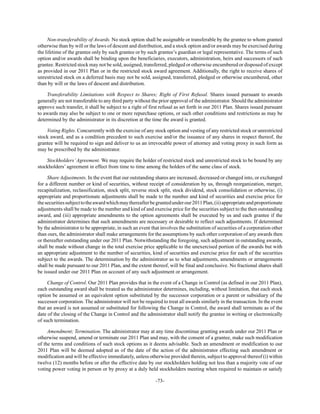 -73-
Non-transferability of Awards. No stock option shall be assignable or transferable by the grantee to whom granted
otherwise than by will or the laws of descent and distribution, and a stock option and/or awards may be exercised during
the lifetime of the grantee only by such grantee or by such grantee’s guardian or legal representative. The terms of such
option and/or awards shall be binding upon the beneficiaries, executors, administration, heirs and successors of such
grantee. Restricted stock may not be sold, assigned, transferred, pledged or otherwise encumbered or disposed of except
as provided in our 2011 Plan or in the restricted stock award agreement. Additionally, the right to receive shares of
unrestricted stock on a deferred basis may not be sold, assigned, transferred, pledged or otherwise encumbered, other
than by will or the laws of descent and distribution.
Transferability Limitations with Respect to Shares; Right of First Refusal. Shares issued pursuant to awards
generally are not transferable to any third party without the prior approval of the administrator. Should the administrator
approve such transfer, it shall be subject to a right of first refusal as set forth in our 2011 Plan. Shares issued pursuant
to awards may also be subject to one or more repurchase options, or such other conditions and restrictions as may be
determined by the administrator in its discretion at the time the award is granted.
Voting Rights. Concurrently with the exercise of any stock option and vesting of any restricted stock or unrestricted
stock award, and as a condition precedent to such exercise and/or the issuance of any shares in respect thereof, the
grantee will be required to sign and deliver to us an irrevocable power of attorney and voting proxy in such form as
may be prescribed by the administrator.
Stockholders’Agreement. We may require the holder of restricted stock and unrestricted stock to be bound by any
stockholders’ agreement in effect from time to time among the holders of the same class of stock.
Share Adjustments. In the event that our outstanding shares are increased, decreased or changed into, or exchanged
for a different number or kind of securities, without receipt of consideration by us, through reorganization, merger,
recapitalization, reclassification, stock split, reverse stock split, stock dividend, stock consolidation or otherwise, (i)
appropriate and proportionate adjustments shall be made to the number and kind of securities and exercise price for
thesecuritiessubjecttotheawardwhichmaythereafterbegrantedunderour2011Plan,(ii)appropriateandproportionate
adjustments shall be made to the number and kind of and exercise price for the securities subject to the then outstanding
award, and (iii) appropriate amendments to the option agreements shall be executed by us and each grantee if the
administrator determines that such amendments are necessary or desirable to reflect such adjustments. If determined
by the administrator to be appropriate, in such an event that involves the substitution of securities of a corporation other
than ours, the administrator shall make arrangements for the assumptions by such other corporation of any awards then
or thereafter outstanding under our 2011 Plan. Notwithstanding the foregoing, such adjustment in outstanding awards,
shall be made without change in the total exercise price applicable to the unexercised portion of the awards but with
an appropriate adjustment to the number of securities, kind of securities and exercise price for each of the securities
subject to the awards. The determination by the administrator as to what adjustments, amendments or arrangements
shall be made pursuant to our 2011 Plan, and the extent thereof, will be final and conclusive. No fractional shares shall
be issued under our 2011 Plan on account of any such adjustment or arrangement.
Change of Control. Our 2011 Plan provides that in the event of a Change in Control (as defined in our 2011 Plan),
each outstanding award shall be treated as the administrator determines, including, without limitation, that each stock
option be assumed or an equivalent option substituted by the successor corporation or a parent or subsidiary of the
successor corporation. The administrator will not be required to treat all awards similarly in the transaction. In the event
that an award is not assumed or substituted for following the Change in Control, the award shall terminate as of the
date of the closing of the Change in Control and the administrator shall notify the grantee in writing or electronically
of such termination.
Amendment; Termination. The administrator may at any time discontinue granting awards under our 2011 Plan or
otherwise suspend, amend or terminate our 2011 Plan and may, with the consent of a grantee, make such modification
of the terms and conditions of such stock options as it deems advisable. Such an amendment or modification to our
2011 Plan will be deemed adopted as of the date of the action of the administrator effecting such amendment or
modification and will be effective immediately, unless otherwise provided therein, subject to approval thereof (i) within
twelve (12) months before or after the effective date by our stockholders holding not less than a majority vote of our
voting power voting in person or by proxy at a duly held stockholders meeting when required to maintain or satisfy
 