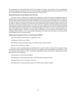 -74-
the requirements of Code Sections 421 and 422 with respect to incentive stock options, (ii) by any appropriate
governmental agency if required, or (iii) by a securities exchange or automated quotation system if required. No awards
may be granted during any suspension or after termination of our 2011 Plan.
Repricing Offering for Stock Options under 2011 Plan
On April 3, 2019, we offered to our employees the opportunity to effectively reprice all outstanding options to
purchase shares of our common stock previously granted under the 2011 Plan to an exercise price of $0.05. In connection
with this offer, all options tendered to us before a deadline set as twenty one days after the offer date were subject to
this right. All shares of common stock that may have vested under tendered options were forfeited in connection with
this effective repricing, as all shares of Common Stock were deemed unvested as of the date of grant of the new grant.
Further, the exercise price of tendered options was not the only term or conditions of the tendered options that changed;
upon tendering an option and the issuance of a new grant, each option holder received a new notice of option grant and
stock option agreement governing the terms of the repriced option grant. These new grants constitute entirely new
grants to purchase shares of YouNow’s Common Stock. Furthermore, these new grants set forth different terms,
including, without limitation, a new vesting schedule (beginning as of the date of the new grant), new exercise periods
post termination and a new expiration date.
Employment Arrangements with our Named Executive Officers
Each of our named executive officers is employed “at will.”
Adi Sideman, Chief Executive Officer
Mr. Sideman’s current annual base salary is $178,500, which is paid by YouNow.
Yonatan Sela, Chief Business Officer
Mr. Sela’s current annual base salary is $220,000, which is paid by YouNow. In April 2019, we agreed to terms
with Mr. Sela to pay a retention bonus only if Mr. Sela is an employee and in good standing with YouNow as of the
end of business on December 31, 2019. The bonus is being held in escrow by YouNow’s outside general counsel
pursuant to an escrow agreement.
Eran Kalmanson, Chief Technology Officer
Mr. Kalmanson’s current annual base salary is $199,750, which is paid by YouNow.
Alejandro Moreno-Paz, Vice President of Finance
Mr. Moreno-Paz’s current annual base salary is $157,500, which is paid by YouNow.
 