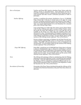 -4-
How to Participate YouNow and Props PBC intend to distribute Props Tokens under this
offering circular, as described below. Each participant will also be
required to complete YouNow’s standard anti-money laundering, know-
your-customer and other investor verification procedures in order to
participate.
YouNow Offering YouNow is qualifying the primary distribution of up to 133,000,000
Props Tokens that it will use to reward users of its apps for in-app
activities, including contributing content and attention to those apps; to
award as one-time discretionary grants to users of the Props Live Video
App; or to reward administration of its own blockchain for a deemed
price of $0.1369 per Props Token.
Users of the Props Live Video App who wish to receive Props Tokens
in the YouNow offering must, prior to receipt of Props Tokens, review
and accept the terms and conditions for use of the app that will be
available on the Props Live Video App and complete certain other
administrative steps. Each participant in this program seeking to receive
rewards or a one-time grant in Props Tokens will be provided with a copy
of the offering circular prior to receipt. For more details, please see the
sections of this offering circular captioned “Plan of Distribution.”
Persons wishing to participate as Validators for the Props Network may
contact YouNow and Props PBC on the www.PropsProject.com/offering
website. Props PBC will select the persons to serve as Validators in its
sole discretion. For more details, please see the sections of this offering
circular captioned “Plan of Distribution.”
Props PBC Offering Props PBC is qualifying up to 45,000,000 Props Tokens that it will grant
to persons developing key apps or otherwise contributing to network
development efforts. Each participant in this program seeking to receive
a grant in Props Tokens will be provided with a copy of the offering
circular prior to receipt. For more details, please see the section of this
offering circular captioned “Plan of Distribution.”
Term The offering will commence within two calendar days after the Offering
Statement in which this Offering Circular is included has been qualified
by the SEC. Upon this Offering Statement being qualified by the SEC,
the Offerings will be conducted as continuous offering (and not on a
delayed basis) pursuant to Rule 251(d)(3)(f) of the Regulation A under
the Securities Act. See “Plan of Distribution.”
Recordation of Ownership Ownership of the Props Tokens distributed through this offering will be
recorded on the Ethereum blockchain at the point when those tokens are
delivered.
 