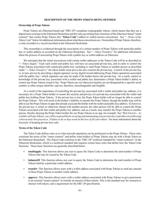 -81-
DESCRIPTION OF THE PROPS TOKENS BEING OFFERED
Ownership of Props Tokens
Props Tokens are Ethereum-based and “ERC-20”-compliant cryptographic tokens, which means that they are a
digital asset existing on the Ethereum blockchain and the rules governing basic functions of the Ethereum-based “smart
contract” that creates Props Tokens (the “Token Code”) adhere to widely-known conventions. See “—Terms of the
Token Code” below for additional information about what these conventions are. Ownership of PropsTokens, therefore,
is only recorded in a record inscribed in the Ethereum blockchain.
This ownership is evidenced through the association of a certain number of Props Tokens with particular public
key or wallet address as recorded on the Ethereum blockchain. See “—Token Transfers” for additional information
about the process of associating Props Tokens with a public key or wallet address on Ethereum.
We anticipate that the initial associations with certain wallet addresses in the Token Code will be as described in
“—Token Supply.” Each such wallet and public key will have an associated private key, and in order to control the
Props Tokens associated with a particular public key, including to send Props Tokens to another person as described
under “—Token Transfers,” the token holder must prove she also controls the private key. Control of the private key
is, in turn, proven by providing a digital signature on any digital record addressing Props Token operations associated
with the public key—which signature can only be made if the holder knows the private key. As a result, control or
knowledge of the private key associated with a wallet and public key determines a Props Token holder’s ability to
control any Props Tokens issued to her. Props Tokens are not otherwise tracked, are not designated by a specific serial
number or other unique identifier, and are, therefore, interchangeable and fungible.
As a result of the importance of controlling the private key associated with a wallet and public key address, it is
necessary for a Props Token holder to ensure the security and privacy of a private key associated with the wallet and
public key holding Props Tokens. If the private key is lost, the Props Token holder will no longer be able to control
the Props Tokens. This will result in the holder’s inability to transfer the Props Tokens, though the holder may still be
able to use the Props Tokens in apps that already associate the holder with the wallet and public key address. If, however,
the private key is stolen or otherwise shared with another person, the other person will be able to control the Props
Tokens associated with that wallet and public key address, and as a result, may transfer the Props Tokens to another
person, thereby denying the Props Token holder the use Props Tokens in an app, for example. See “Risk Factors—As
aholderofPropsTokens,youwillberesponsibleforsecuringandmaintainingyourprivatekeysandotherwisefollowing
cybersecurity best practices. Failure to do so may result in the loss of all your tokens” for more information about the
necessity of keeping private keys safe.
Terms of the Token Code
The Token Code defines rules as to what network operations can be performed on the Props Tokens. These rules
constitute the terms of the “smart contract” and define what holders of Props Tokens may do with a Props Token on
the Ethereum blockchain. The Token Code conforms to the “ERC-20” technical standard for “smart contracts” on the
Ethereum blockchain, which is a technical standard that requires certain basic rules that define how the Token Code
functions. These basic functions are generally described below:
• totalSupply: This function allows any user to query the Token Code to determine the total number of Props
Tokens that may be issued by the Token Code.
• balanceOf: This function allows any user to query the Token Code to determine the total number of Props
Tokens held by a particular wallet address.
• transfer: This function allows users with a wallet address associated with Props Tokens to send any amount
of those Props Tokens to another wallet address.
• approve: This function allows users with a wallet address associated with Props Tokens to give permission
to an external “smart contract” to transfer an amount of their tokens. This is the standard way for contracts to
interact with tokens, and a requirement for the ERC-20 specification.
 