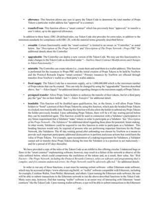 -82-
• allowance: This function allows any user to query the Token Code to determine the total number of Props
Tokens a particular wallet address has "approved" to a contract.
• transferFrom: This function allows a “smart contract” which has previously been “approved,” to transfer a
user’s token, up to the approved allowance.
In addition to these basic, ERC-20-defined rules, our Token Code also provides for extra rules, in addition to the
minimum standards for compliance with ERC-20, with the material terms generally described below:
• ownable: Certain functionality under the “smart contract” is limited to an owner, or “Controller,” as noted
below. See “Description of The Props Network” and “Description of The Props Network—Props PBC” for
additional details about the Controller.
• upgradeable: The Controller can deploy a new version of the Token Code. We may use this functionality to
make changes to the Token Code as described under “—YouNow Smart Contract Modifications and Changes
to Token Functionality.”
• mintable: The Controller can create tokens (i.e., create them and send them to a wallet address). This function
is performed for the issuances to Props PBC and the initial creation of Props Tokens to be held by YouNow
and the Protocol Rewards Engine “smart contract.” Primary issuances by YouNow are effected through
transfers from YouNow’s wallet to a third party’s wallet address.
• fixed supply: The Token Code has a maximum supply, set to 1,000,000,000 which is the maximum number
of Props tokens that can be created. This can only be changed by using the “upgradeable” function described
above. See“—TokenSupply”foradditionaldetailsregardingchangestothemaximumsupplyofPropsTokens.
• presigned transfer: Allow Props Token holders to authorize the transfer of their tokens, but let a third party
pay the “gas” fee on their behalf. See “—Token Transfers” for additional detail.
• bondable: This function will be disabled upon qualification, but, in the future, it will allow Props Token
holders to “bond” a portion of their Props Tokens by using this function, which puts the bonded Props Tokens
in a locked, non-transferable state. Running this function will also allow the holder to unbond any PropsTokens
the holder previously bonded. Upon unbonding Props Tokens, there will be a 45 day waiting period before
they can be transferred again. This function would be used in connection with a Validator’s participation in
any future requirement that a Validator “stake” tokens in order to participate as a Validator. See ”Description
of the Props Network—The Validators” for additional detail regarding these plans for potential, future staking.
In other words, Validators could be required to run this function in order to participate as a Validator. This
bonding function would only be required of persons who are performing important functions for the Props
Network, like Validators. The 45 day waiting period after unbonding was chosen by YouNow as a means to
provide such important participants additional disincentives to perform malicious actions that could harm the
value of Props Tokens. For example, upon incorporation of a staking requirement for Validators, a Validator
cannot sell or transfer these Props Tokens during the time the Validator is in a position to act maliciously—
and for a period of 45 days thereafter.
We have provided a copy of the rules of the Token Code as an exhibit to this offering circular. Undetected bugs or
flaws in the “smart contract” implementing software, however, may result in a failure of the network to observe all the
rules outlined below, which could compromise the usefulness of the tokens and, as a result, their value. See “Risk
Factors—The Props Network, including the Protocol Rewards Contract, relies on software and programming that is
complex, and if it contains undetected errors, the Props Network could be adversely affected.” for additional details.
In order to run any of these functions, a user must be running certain software—either Ethereum node software,
which may be accessed at https://www.ethereum.org/build/, or “wallet” software compatible with Ethereum, including
for example, Coinbase Wallet, Trust Wallet, Metamask, and others. Upon running the Ethereum node software, the user
will be able to submit transactions to the Ethereum network to run the above-described functions in the Token Code.
Many users may, however, find that running “wallet” software is an easier way of interacting with Ethereum “smart
contracts” like the Token Code. Upon running wallet software, a user will be able to submit transactions to the Ethereum
 
