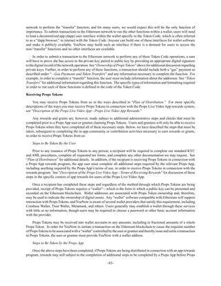 -83-
network to perform the “transfer” function, and for many users, we would expect this will be the only function of
importance. To submit transactions to the Ethereum network to run the other functions within a wallet, users will need
to load a decentralized app (dapp) user interface within the wallet specific to the Token Code, which is often referred
to as a “dapp browser,” to interact with the Token Code. Anyone can build one of these interfaces for wallet software
and make it publicly available. YouNow may build such an interface if there is a demand for users to access the
non-“transfer” functions and no other interfaces are available.
In order to submit a transaction to the Ethereum network to perform any of these Token Code operations, a user
will have to prove she has access to the private key paired to public key by providing an appropriate digital signature
tothedigitalrecordofthenetworkoperation.See“OwnershipofPropsTokens”aboveforadditionaldiscussionregarding
private keys. Further, in order to perform any of these functions, a transaction should include both a “gas” payment as
described under “—Gas Payments and Token Transfers” and any information necessary to complete the function. For
example, in order to complete a “transfer” function, the user must include information about the addressee. See “Token
Transfers” for additional information regarding this function. The specific types of information and formatting required
in order to run each of these functions is defined in the code of the Token Code.
Receiving Props Tokens
You may receive Props Tokens from us in the ways described in “Plan of Distribution.” For more specific
descriptions of the ways you may receive Props Tokens in connection with the Props Live Video App rewards system,
see “Description of the Props Live Video App—Props Live Video App Rewards.”
Any rewards and grants are, however, made subject to additional administrative steps and checks that must be
completed prior to a Props App user or grantee claiming Props Tokens. Users and grantees will only be able to receive
Props Tokens when they have completed all of these necessary steps. Below, we have described the steps that must be
taken, subsequent to completing the in-app community or contribution activities necessary to earn rewards or grants,
in order to receive Props Tokens from us:
Steps to Be Taken By the User
Prior to any issuance of Props Tokens to any person, a recipient will be required to complete our standard KYC
and AML procedures, complete all requested tax forms, and complete any other documentation we may require. See
“Plan of Distribution” for additional details. In addition, if the recipient is receiving Props Tokens in connection with
a Props App rewards program, the app user must complete all additional steps required by the relevant Props App,
including anything required by the Props App’s terms of use, in order to receive Props Tokens in connection with the
rewards program. See “Description of the Props Live Video App—Terms of Receiving Rewards” for discussion of these
steps in the specific context of app rewards for users of the Props Live Video App.
Once a recipient has completed these steps and regardless of the method through which Props Tokens are being
provided, receipt of Props Tokens requires a “wallet”—which is the form in which a public key can be presented and
recorded on the Ethereum blockchain. Wallet addresses are associated with Props Token ownership and, therefore,
may be used to indicate the ownership of digital assets. Any “wallet” software compatible with Ethereum will support
interaction with Props Tokens, and YouNow is aware of several wallet providers that satisfy this requirement, including
Coinbase Wallet, Trust Wallet, Metamask, and others. Users generally may establish a wallet through these services
with little or no information, though users may be required to choose a password or other basic account information
with the provider.
Props Tokens may be received into wallet accounts in any amounts, including in fractional amounts of a whole
Props Token. In order for YouNow to initiate a transaction on the Ethereum blockchain to cause the requisite number
ofPropsTokenstobeassociatedwitha“wallet”controlledbytheuserorgranteeandtherebyissueandsettleatransaction
in Props Tokens, the user or grantee must provide YouNow with a wallet address.
Steps to Be Taken by the Props App
Once the above steps have been completed, if Props Tokens are being distributed in connection with an app rewards
program, rewards may still subject to the completion of additional steps to be completed by a Props App before Props
 