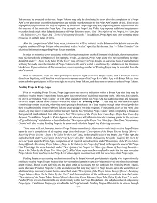 -84-
Tokens may be awarded to the user. Props Tokens may only be distributed to users after the completion of a Props
App’s own processes to confirm that rewards are validly issued pursuant to the Props App’s terms of use. These extra
app-specific requirements that may be imposed by individual Props Apps may vary depending on the requirements and
the use case of the particular Props App. For example, the Props Live Video App imposes additional requirements
related to fraud checks that delay the issuance of Props Tokens to users. See “Description of the Props Live Video App
—the Interactive Live Video App—Terms of Receiving Rewards.” In addition, Props Apps may only complete these
processes on certain dates or times.
After the completion of all of these steps, a transaction will be initiated on the Ethereum blockchain to cause the
requisite number of Props Tokens to be associated with a “wallet” specified by the user. See “—Token Transfers” for
additional information regarding Props Token transfers.
In order to minimize costs associated with effecting transactions on the Ethereum blockchain, these transactions
may be effected only at intervals of, for example, weeks. As a result, Props Apps users who have completed the steps
described under “—Steps to Be Taken By the User” may only receive Props Tokens on a delayed basis. Final settlement
will only be made once the transfer of Props Tokens to the user’s wallet is confirmed by validators on the Ethereum
blockchain. Upon initiation of this transaction, a corresponding number of Pending Props may be canceled from the
user’s account.
Prior to settlement, users and other participants have no right to receive Props Tokens, and if YouNow were to
dissolve or liquidate, or if YouNow would cease to reward users of its Props Live Video App with Props Tokens, then
users and other participants will have no right to receive Props Tokens, and they may never receive these Props Tokens.
Pending Props in Props Apps
Prior to receiving Props Tokens, Props App users may receive indication within a Props App that they may be
entitled to receive Props Tokens in the future, upon the completion of additional necessary steps. This may, for example,
be shown as “pending Props Tokens” or with other indication within the Props App that additional steps are necessary
for actual Props Tokens to be claimed—which we refer to as “Pending Props.” Users may see this indication upon
contributing content to an app, otherwise participating in broadcasts, or if they receive enough other virtual goods that
they would be entitled to receive Props Tokens under an app’s rewards program. For example, users of the Props Live
Video App may receive indication within that app that she has “pending Props Tokens” after completing a broadcast
that garnered much interest from other users. See “Description of the Props Live Video App—Props Live Video App
Rewards.” In addition, Props Live VideoApp users to whom we will offer one-time discretionary grants for the purposes
of “grandfathering” social status as described under “Description of the Props Live VideoApp—One-Time Discretionary
Grants” will also receive Pending Props to be associated with their Props Live Video App accounts.
These users will not, however, receive Props Tokens immediately; these users would only receive Props Tokens
upon the user’s completion of all required steps described under “Description of the Props Tokens Being Offered—
Receiving Props Tokens—Steps to be Taken by the User” (and, in the specific case of the Props Live Video App, the
steps described under “Description of the Props Live Video App—Terms of Receiving Rewards—Steps to Be Taken By
the User”) and upon the Props Apps’completion of all required steps described under “Description of the Props Tokens
Being Offered—Receiving Props Tokens—Steps to Be Taken by the Props App” (and, in the specific case of the Props
Live Video App, the steps described under “Description of the Props Live Video App—Terms of Receiving Rewards—
Steps to Be Taken by the Props Live Video App”). All of these steps must be completed in order for the user to receive
Props Tokens from YouNow in the Props Live Video App or in connection with the use of any other Props Apps.
Pending Props are accounting mechanisms used by the Props Network participants to signify who is provisionally
entitledtoreceivePropsTokensbecausetheyhavecompletedcertainin-appactivitiesorreceivedone-timediscretionary
grant rewards. These in-app activities and the grant offer are necessary but not sufficient for receiving Props Tokens;
users who have Pending Props have only an indication that they may receive Props Tokens upon the completion of
additional steps necessary to earn them as described under “Description of the Props Tokens Being Offered—Receiving
Props Tokens—Steps To be Taken By the User” and the completion of the settlement procedures described under
“Description of the Props Tokens Being Offered—Receiving Props Tokens—Steps To be Taken By the User.” As such,
Pending Props are non-transferrable and exist entirely within the Props Blockchain—the sidechain shared only among
Props Apps. If additional Props Apps are added to the Props Network, Pending Props will be able to be viewed through
 