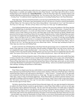 -85-
all PropsApps if the user links the same wallet to the user’s respective accounts with each PropsApp; the user’s Pending
Props balance is available and readable within the entire Props Network. Each Props App will be able to record a
Pending Props on the sidechain (the “Props Blockchain”), so that all other Props Apps may read these balances and
similarly afford that user the benefits of Pending Props. See “Description of the Props Network—The Props Blockchain
—Pending Props” for additional details regarding the process of recording Pending Props to the Props Blockchain.
PropsApps may assign provisional functionality to users having recorded Pending Props, which may include social
media-related benefits. In the future, these functionalities will not in all cases be co-extensive with the functionalities
of Props Tokens. See “Description of the Props Tokens Being Offered—Functionality for Users” and “Description of
The Props Live Video App—The Role of Props Tokens in the Props Live Video App” for additional details.
Users holding Pending Props may forfeit them upon a violation of the terms and conditions of the Props App that
issued the Pending Props, as described in each app’s terms of use. See “—The Props Blockchain—Pending Props” for
additional details on this process. As a result, users that would, for example, obtain rewards fraudulently will never be
entitled to receive Props Tokens for the activity, and Props Apps on the Props Network are thereby afforded some
protection from having to reward Props Tokens for, for example, fraudulent activity. Further, Pending Props may expire
if a user does not complete the steps described under “Description of the Props Tokens Being Offered—Receiving Props
Tokens—Steps to Be Taken by the Use” within 120 days of receiving them. As a result, if a user that is given Pending
Props in connection with in-app activities or in connection with our one-time discretionary grant offer simply fails to
complete the steps described in “Description of the Props Tokens Being Offered—Receiving Props Tokens—Steps to
Be Taken by the User,” the Props App user may never obtain Props Tokens. The Props App, including the Props Live
Video App, may cancel any such Pending Props.
In order to limit the role of Pending Props on the Props Network and encourage users to complete KYC and AML
checks, Props Apps may, in their sole discretion, limit the number of Pending Props a user may accrue if she has not
yet completed the types of steps described under “—Receiving Props Tokens—Steps to Be Taken by the User.” For
example,YouNow may limit the number of Pending Props a user may accrue if she has not completed the steps described
under “Description of the Props Live Video App—Terms of Receiving Rewards—Steps to Be Taken By the User.”
Pending Props are features designed to improve PropsApp user rewards programs, and as such, enable PropsApps
to track in real-time who is entitled to receive rewards and provisionally allows users to enjoy some of the benefits of
earned Props Tokens while users wait for Props Tokens to be issued on the Ethereum Blockchain. Further, Pending
Props are Props App features only associated with earning Props Tokens in Props Apps, and as such, are only recorded
on the Props Blockchain for participants in the YouNow rewards offering—and are not recorded for participants in our
other offerings, including cash purchasers or DPA holders.
Functionality for Users
Props Tokens are digital assets that may entitle holders to access premium features on Props Apps and, also, share
these experiences by transferring Props Tokens to content creators, friends, or other users of the PropsApp, or otherwise
transferring Props Tokens to any other person as described in “—Token Transfers”. Currently, there is one app ready
to be connected to the Props Network and function as a Props App. This app was created by YouNow: the Props Live
Video App, a many-to-many livestreaming application. Props Token holders are entitled to premium features in this
app simply for holding a sufficient numbers of Props Tokens and need not “spend” them in order to enjoy these features.
See “Description of the Props Live Video App” for more detail, including with respect to the specific functionalities
built into these apps for Props Tokens.
We believe that the Props Network and the Protocol Rewards Engine will, once apps developed by third parties
are added to the Props Network, incentivize app developers to attract Props Token holders to actively use their apps
by giving Props Tokens additional functionality. We also expect that app developers will enable apps to implement
functionalities for Props Tokens in a way that best fits their use case, community and user experience. It is, therefore,
expected that Props Tokens will be used differently across the Props Network. Any app developers working to create
future Props Apps will have this significant discretion with respect to the functionality that Props Tokens have for users
—and developers may create less functionality for Props Tokens or even remove functionalities previously provided
in Props Apps. It is likely that the main check or limitation on this discretion will be that exercised, if at all, by Props
 