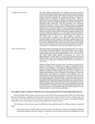 -5-
Trading of Props Tokens The Props Tokens distributed in this offering will not be restricted
securitiesunderfederalsecuritieslaw,andYouNowanticipatesthatupon
issuance, these tokens will be usable without restriction for on the Props
Network and freely tradeable on a registered exchange or alternative
trading system for purposes of federal securities laws. There are
currently no national securities exchanges or exchanges that have been
approved by the Financial Industry Regulatory Authority (“FINRA”) or
registered under Form ATS with the Securities and Exchange
Commission (which we refer to in this offering circular as “registered
exchangesoralternativetradingsystems”)tosupportthetradingofProps
Tokens on the secondary market. If such a registered exchange or
alternative trading system is approved by FINRAfor the trading of Props
Tokens by investors subject to the United States federal securities laws
and does commence operations, we will notify investors by filing a
supplement to this offering circular (if this offering is still continuing at
that time) and a Form 1-U, and posting a notice on
www.PropsProject.com/offering, and seek to have the Props Tokens
listed for trading on such exchange or alternative trading system to the
extent its listing requirements or rules can reasonably be complied with
by YouNow. Holders of Props Tokens that wish to transfer these Props
Tokens will be required to make their own determination as to whether
such transfer is in compliance with state and foreign securities laws.
Terms of Props Tokens The material terms of the PropsTokens are described under “Description
of The Props Tokens Being Offered—Terms of the Token Code.” Further,
Props Tokens will have certain functionalities inside of Props Apps,
including application-specific premium features. See “Description of
The Props Tokens Being Offered—Functionality for Users” for
additional detail. Initially, there is one PropsApp, and the benefits Props
Tokens afford to users of this app are described under “Description of
The Props Live Video App—The Role of Props Tokens in the Props Live
Video App.”
Holders of Props Tokens will not receive an interest in the profits or
losses of YouNow or its affiliates, any rights to distributions from
YouNow or its affiliates, or any legal or contractual right to exercise
control over the operations or continued development of YouNow or its
affiliates. Holders of Props Tokens will not receive a right to any
repayment of principal or interest. Holders of PropsTokens will not have
voting rights with respect to YouNow or its affiliates. Also, the
description or statement of the properties of the Props Tokens and the
Props Network in this offering circular, or elsewhere, does not create
any binding obligation on YouNow with respect to the Props Tokens or
theholdersofthetokensfollowingthetokens’deliveryinthisoffering. In
addition, holders of the Props Tokens will not have any rights to convert
their PropsTokens into any other security or, by virtue of their ownership
of a Props Token, any rights to acquire any additional Props Tokens. We
are also not aware of any liabilities that are owed by holders of Props
Tokens solely by virtue of owning such tokens.
THE PROPS TOKEN’S ROLE IN HELPING TO ALIGN INCENTIVES OF NETWORK PARTICIPANTS
We expect Props Tokens to play at least seven key roles in the incentive structures that will be a part of the Props
Network infrastructure, including the functions that we expect Props Tokens will have for users of Props Apps. See
“Description of the Props Token’s Role in Helping to Align Incentives of Network Participants” for additional details.
Props Tokens serve as the payment currency for the performance of these functions.
The first three of these roles are types of distributions being qualified under this offering circular, as described
below:
• Props Tokens may be issued to users for in-app activities in the Props Live Video App, including contributing
content and attention to the app. YouNow is qualifying with this offering circular the distribution of Props
 