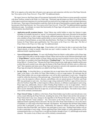 -86-
PBC in its capacity as the entity that will grant a new app access and connection with the rest of the Props Network.
See “Description of the Props Network—Props PBC” for additional details.
We expect, however, that PropsApps will incorporate functionality for Props Tokens on terms generally consistent
with those YouNow created in the Props Live Video App. Third party app developers are likely to use Props Tokens
intheirappstoenrichuserexperienceinawaythatincentivizesmoreactiveuseofappsand,inturn,enrichedexperiences
for other users. These types of functionalities would also, likely be the type of functionalities created in apps that would
becomepartofthePropsNetwork. See“DescriptionofthePropsNetwork—PropsPBC”foradditionaldetailsregarding
admitting new apps. Accordingly, we expect that functionality for Props Apps will generally entitle users to the types
of functionalities described below:
• Application-specific premium features. Props Tokens may entitle holders to enjoy key features in apps,
including, for example, the power to “upvote” or recommend content to other users, discounts for the purchase
of in-app currencies or other in-app virtual goods, additional gameplay features like extra games or videos
only available to Props Token holders and the ability to vote on various matters relating to the rules of an App,
its content or desired features, as more fully described below. The Props Live Video App will have premium
features for Props Tokens upon qualification. See “Description of the Props Live Video App—The Role of
Props Tokens in the Props Live Video App” for additional detail.
• Unit of value transfer across Props Apps. Props holders will in the future be able to send each other Props
Tokens directly, in order to transfer value from one user’s wallet to another. See “—Token Transfers” for
additional details regarding transfers.
• Network Reputation and Status. If a user with Pending Props has linked a wallet address with a Props App,
a Props App will be able to read the number of Props Tokens each user has on the Ethereum blockchain (each,
a “Props Balance”) and the number of Props Tokens each user may be entitled to receive from a Props App
in the future, as recorded to the Props Blockchain (“Pending Props”). See “Description of the Props Tokens
Being Offered—Pending Props.” Because the Props Tokens earned in any single app are fungible and the same
as those that can be earned in any other app, this feature of the Props Network will allow users to, effectively,
“port” their reputation and status across Props Apps and maintain a network-wide reputation and status once
Props Apps developed by third parties are added to the Props Network.
• In-App Voting. As described above, we anticipate that one in-app feature that will be offered within Props
Apps, in the future, is the ability for Props Token holders to vote on in-app matters. We anticipate that all
Props Token holders who use an app conducting a vote will be able to participate in such votes—though this
would be within the discretion of the particular app. If permitted by the terms of the Props App conducting
such a vote, the respective officers, directors, and affiliates who are natural persons of YouNow and Props
PBC may participate in such votes. Any future in-app voting conducted in YouNow’s apps will not, however,
allow for YouNow, Props PBC, or their respective officers, directors, or affiliates to participate in such voting.
Props Apps may, additionally, choose to allow Pending Props holders to vote on in-app matters. Notices
apprising users of voting opportunities will be communicated within the app in order to ensure each user is
able to review information about the in-app vote, as well as through social media. The results of any of these
votes will be similarly communicated.
• Props Network Voting. In addition, in the future, Props Token holders may be able to provide advisory votes
on key issued affecting the Props Network, including the terms of the Token Code and the total amount of
Props Tokens that it may issue, changes to the algorithm in the Protocol Rewards Contract, or other updates
to the Props Network “smart contracts.” See “Description of the Props Network—The Token Code” for
additional details regarding Token Code terms. We may also allow Props Token holders to vote on the choice
of Validators, at a later stage in the Props Network’s development. We anticipate that all Props Token holders
will be able to participate in such votes. Additionally, the respective officers, directors, and affiliates of
YouNow other than Props PBC, and YouNow may participate in such votes. Pending Props holders will not
be able to participate in such voting. Notices apprising Props Token holders of voting opportunities will be
communicated on the www.PropsProject.com/offering website, through a Form 1-U, and through social media
channels. The results of any of these votes will be similarly communicated.
 