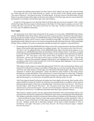 -87-
We anticipate that additional functionalities for Props Tokens will be added in the future, both within the Props
Live Video App and, also, on the Props Network as a whole. See the section of this offering circular captioned
“Description of Business—Development Strategy” for further details. In all cases, however, the functionality of Props
Tokens in any particular app will be subject to the terms and conditions of the Props App, and users may be denied the
functionalities in accordance with the Props App’s terms and conditions.
In order for a Props App user to use the Props Token in the Props App, the user may be required to “link” a wallet
with the Props App, which may require verification steps. In the Props Live Video App, for example, users must “link”
a wallet with a user’s account. See “Description of the Props Live Video App—The Role of Props Tokens in the Props
Live Video App” for additional information.
Token Supply
The initial terms of our Token Code will provide for the issuance of no more than 1,000,000,000 Props Tokens.
Initially, 400,000,000 of these Props Tokens will be reserved for issuance pursuant to the Protocol Rewards Engine’s
daily app rewards and validator rewards; 516,500,000 Props Tokens will be allocated to wallets controlled by YouNow;
and 83,500,000 Props Tokens will be issued to wallets controlled by Props PBC. We believe we have strategically
earmarked these Props Tokens for uses in a way to best encourage the growth of the Props Network. Of the total number
of Props Tokens available to be issued, we group these intended uses under five categories, as described below:
• We anticipate that all of the 400,000,000 Props Tokens reserved for issuance pursuant to the Protocol Rewards
Engine will be used for daily app rewards or as validator rewards. See “Description of the Props Network—
The Token Code” for additional details. Of the 400,000,000 Props Tokens allocated for this purpose, we are
qualifying up to 100,000,000 Props Tokens for distribution with this offering circular. In the future, we intend
to issue the remaining 300,000,000 Props Tokens in reliance on the exemption from registration provided by
Regulation A. See “Description of the Props Token’s Role in Helping to Align Incentives of Network
Participants—Incentives for Props App Content-Creators and Other Props App Users” and “—Sales By App
Developers.” The sum of the maximum “aggregate offering price” and “aggregate gross sales”, as those terms
are defined in Rule 251(a) of the Securities Act, of all of our offerings under Regulation A may not exceed
$50,000,000 in any twelve month period.
With respect to daily rewards, we expect that approximately 0.03475% of the remaining Props Tokens in the
total pool to be allocated for issuance to developers of Props Apps or to end users each day. Because YouNow
will be the sole initial operator of Props Apps, all of the Protocol Rewards Engine’s daily rewards will be
allocations to YouNow upon qualification—which will effectively allow YouNow to then make primary
distributions as further described in “Plan of Distribution” to users of the Props Live Video App. Ultimately,
we expect that YouNow will issue these Props Tokens to Props Live Video App users as part of that app’s in-
app rewards program or, in transactions not qualified under this offering circular, for cash.
After Props Apps developed by third party developers have been added to the network, daily rewards will be
made available for issuance by YouNow (as will be the case at qualification) or, in addition, will be issued to
third party app developers or their users, as described under “Description of the Props Network—The Protocol
Rewards Engine—Daily Rewards Allocations.” See “Description of the Props Token’s Role in Helping To
Align Incentives of Network Participants—Incentives for the Development, Operation, and Use of Props Apps
Developed by Third Parties” for additional information about these future, potential issuances.
With respect to validator rewards, each day, approximately 0.001829% of the remaining Props Tokens in the
total pool will be allocated for compensation toValidators for their efforts in maintaining the Props Blockchain.
ThevalidatorrewardsduetoYouNowinconnectionwithitseffortsasaValidatorwillbeallocationstoYouNow
—which will effectively allow YouNow to then make primary distributions as further described in “Plan of
Distribution” to users of the Props Live VideoApp or, in transactions not qualified under this offering circular,
for cash. Validator rewards due to third party Validators will be paid as further described in “Plan of
Distribution” and under “Description of the Props Network—The Protocol Rewards Engine—Validator
Rewards Allocations.”
 