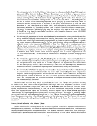 -88-
• We anticipate that all of the 83,500,000 Props Tokens issued to wallets controlled by Props PBC in a private
placement will be distributed by Props PBC on a discretionary basis in the form of grants or expense
reimbursements to developers building either applications on the Props Network or Network infrastructure,
strategic content partners, and other entities directly supporting the growth of the Props Network or, in
transactions not qualified under this offering circular, sold for cash proceeds. Of the 83,500,000 Props Tokens
that will be issued to wallets controlled by Props PBC, we are qualifying up to 45,000,000 Props Tokens for
distribution with this offering circular. In the future, we may qualify these distributions by Props PBC under
Regulation A. See “Description of the Props Token’s Role in Helping to Align Incentives of Network
Participants—Grants to Key Network Participants” and “—Sales by Props PBC to Support its Operations.”
The sum of the maximum “aggregate offering price” and “aggregate gross sales”, as those terms are defined
in Rule 251(a) of the Securities Act, of all of our offerings under Regulation A may not exceed $50,000,000
in any twelve month period.
• We anticipate that approximately 260,000,000 of the Props Tokens allocated to wallets controlled by YouNow
will be issued by YouNow in connection with the one-time discretionary grants qualified under this offering
circular, grants to individuals or entities who provide valuable services to our platform, including, for example,
our content reviewers and moderators, and to YouNow equity investors, and current and future employees,
subject to certain vesting requirements. 33,000,000 of these Props Tokens will be issued pursuant to this
offering circular in connection with the one-time discretionary grants made by YouNow to Props Live Video
App users. YouNow intends to issue the remaining 227,000,000 Props Tokens to YouNow equity investors,
current and future employees, in reliance on the exemption from registration provided by Regulation D, though
in the future, Props Tokens issued to current and future employees could be issued in compliance with Rule
701 under the Securities Act. We may, however, determine to use these Props Tokens for other purposes in
the future.
• We anticipate that approximately 216,500,000 of the Props Tokens allocated to wallets controlled by YouNow
will be distributed to persons who received or may receive rights to receive PropsTokens in private placements.
We anticipate that these Props Tokens will be issued in compliance with Regulation D under the Securities
Act. See “Description of Business—Development Strategy—Token Sales” and “Other Offerings” for additional
information, including for information regarding Props Tokens that have already been distributed.
• Weanticipatethat40,000,000ofthePropsTokensallocatedtowalletscontrolledbyYouNowwillbedistributed
to advisors or service providers who received or may receive rights to receive Props Tokens as compensation
subject to certain vesting requirements. We anticipate that these Props Tokens will be issued in compliance
with Regulation D under the Securities Act. See “Description of Business—Development Strategy—Token
Sales” and “Other Offerings” for additional information, including for information regarding Props Tokens
that have already been distributed.
The total number of issuable Props Tokens is controlled by the Token Code. The Token Code’s terms, including
the number of total Props Tokens issuable, may be updated and changed in the future. Props PBC will own the account
with the ability to effect these changes to the Token Code (the “Controller”) and may, therefore, effect this change.
Further, it is possible that it may be necessary for Props PBC to effect this change at some point in the future; because
of the fixed number of Props Tokens and the incentive structures designed for the Props Network described in
“Description of the Props Token’s Role in Helping to Align Incentives of Network Participants,” it is possible that key
network participants will not be adequately incentivized by Props Token as the number of Props Tokens allocated or
issued decreases over time, if the value of Props Tokens does not rise in the future. See “Risk Factors—We may need
to increase the total number of Props Tokens issuable by the Token Code in order for the Props Network to operate in
the future.”
Factors that will affect the value of Props Tokens
The fair market value of your Props Tokens will be difficult to predict. However, we expect the commercial value
of Props Tokens on the network to at least be an important factor in the determination of such value. This commercial
value will depend on the number of applications on the Props Network, the number of users using those applications,
and the frequency with which those applications require or encourage the use of Props Tokens. We believe that holders
 