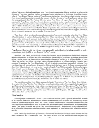 -89-
of Props Tokens may obtain a financial stake in the Props Network, meaning the ability to participate in an increase in
the value of Props if the use of our platform increases and results in an increase in the demand for, and therefore the
value of, Props Tokens. The total number of Props Tokens available at any time relative to their potential use on the
Props Network, and the potential increase in that number, will affect the value of your Props Tokens, and may dilute
that value significantly. See “Risk Factors—The value of your Props Tokens will, in part, depend on the supply relative
to demand for Props Tokens in the Props Network. Because we anticipate issuing a significant number of Props Tokens
in the future, both through the Protocol Rewards Engine and, potentially, through direct issuances, the value of Props
Tokens will likely be diluted and demand for Props Tokens from Props Network users will need to increase in order for
Props Tokens to maintain their value.” Further, there is no guarantee that a person who receives Props Tokens in one
typeofdistributionwillreceivetermsthatareequallyormoreadvantageousthanthetermsofanothertypeofdistribution,
and not all forms of distribution will be available to all individuals.
These factors will, in turn, depend on many factors outside of our control, making the value of the Props Tokens
difficult to predict. In addition, the liquidity of the Props Tokens may influence their fair market value, which may
depend on the existence of secondary trading platforms. Any secondary market prices may reflect valuation for
speculative purposes, which may or may not reflect the underlying value of the tokens. See “Risk Factors—The prices
of digital assets like the Props Tokens are extremely volatile, and the value of Props Tokens may be materially adversely
affected as a result.” There are currently no national securities exchanges or exchanges that have been approved by
FINRA or registered under Form ATS with the SEC to support the trading of Props Tokens on a secondary market.
Props Tokens will not provide you with any enforceable rights against YouNow, including any rights to receive
payments, any control rights or any claims on YouNow’s assets.
Holders of Props Tokens will not receive a right to any repayment of principal or interest, any interest in the profits
or losses of YouNow or its affiliates, any rights to distributions from YouNow or its affiliates, or any legal or contractual
right to exercise control over the operations or continued development of YouNow or its affiliates. Holders of Props
Tokens may not have any right to vote on any matters relating to YouNow or its affiliates, including voting for board
members. We anticipate that Props Token holders will only be able to vote on in-app matters both within the Props
Live Video App and, potentially, apps developed by third parties in the future and, in the future, we may potentially
allow Props Token holders to vote on an advisory basis to help guide Props PBC in making key decisions affecting the
Props Network based on their stake of Props Tokens. Further, we are not aware of any binding obligation on YouNow
with respect to the tokens or the holders of the tokens following the tokens’ delivery in this offering. Any profit that
you may receive on your holdings of Props Tokens may be based on the commercial utility of the tokens, or on potential
capital appreciation associated with the tokens to the extent realizable through trading activity. As a result, information
disclosed in this offering statement and elsewhere regarding our company and its ability to build the network may be
relevant to the value of your investment, but the relevance may be limited and indirect.
The material terms of the Props Tokens are described under “Description of The Props Tokens Being Offered—
TermsoftheTokenCode.” Further,PropsTokenshavecertainfunctionalitiesinsideofPropsApps,includingapplication-
specific premium features, tipping, voting, and network reputation and status. See “Description of The Props Tokens
Being Offered—Functionality for Users” for additional detail. Initially, there is one Props App, and the benefits Props
Tokens afford to users of this app are described under “Description of The Props Live Video App—The Role of Props
Tokens in the Props Live Video App.”
Token Transfers
Receiving PropsTokens requires a “wallet”—which is the form in which a public key can be presented and recorded
on the Ethereum blockchain. Wallet addresses are associated with Props Token ownership and, therefore, may be used
to indicate the ownership of digital assets. Any “wallet” software compatible with Ethereum will support interaction
with Props Tokens, and YouNow is aware of several wallet providers that satisfy this requirement, including Coinbase
Wallet, Trust Wallet, Metamask, and others. Users generally may establish a wallet through these services with little
or no information, though users may be required to choose a password or other basic account information with the
provider.
Props Tokens may be transferred by submitting a transaction to the Ethereum network to run the “transfer” function
in the Token Code. See “—Terms of the Token Code” above. In order to do this, the user must know the public key
 