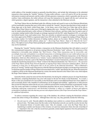 -90-
wallet address of the intended recipient as generally described above, and include that information in the submitted
transaction when running the “transfer” function. If using wallet software, a user will need to fill out the necessary
information (recipient and amount), and the wallet will then generate a transaction, which is generally asks the user to
confirm. Upon confirmation, the wallet software will cause the transaction to be signed with the user’s private key,
which generates a digital signature, and the transaction is then submitted to the Ethereum network.
The Props Tokens that are distributed under this offering circular and issued to users on the Ethereum Blockchain
will be transferable (meaning that users will be able to initiate the “transfer” function described above) both outside of
Props Apps and, in the future, within Props Apps. In the future, users of the Props Live Video App will be able to
transfer these Props Tokens to other users of the app by tipping other users. Outside of Props Apps, these Props Tokens
may be traded using third party wallet software or Ethereum client software, and these trades may be made as part of
a secondary trading market (either through an exchange registered with the SEC under Regulation ATS, or a privately
run bulletin board), if any such market exists. There are currently no national securities exchanges or exchanges that
have been approved by FINRA or registered under Form ATS with the SEC to support the trading of Props Tokens on
a secondary market. For further discussion of trading markets, please see Secondary Markets” below. For further
discussion of third party wallet software, please see “—Receiving Props Tokens—Steps to be Taken By the Users”
above.TherightstoreceivePropsTokenspendingthecompletionofprocesses describedin“—ReceivingProps Tokens”
may not be transferred.
Running this “transfer” function initiates a transaction on the Ethereum blockchain that will submit a record of
this communicated transaction to all persons running Ethereum blockchain “node” software. The submission of this
transaction is irrevocable once initiated. See “Risk Factors—Props Token transactions may be irreversible, and,
accordingly, losses due to fraudulent or accidental transactions or technology failures in your wallet software may not
be recoverable” for additional information. Persons acting as validators of Ethereum transactions on the Ethereum
blockchain, which are often referred to as a “miners,” receive indication that the transaction was submitted. In order
for the transaction to become a part of the Ethereum blockchain’s record of transactions, an Ethereum validator must
include the transferring transaction in a “block” written to the Ethereum blockchain. See “Risk Factors—The operation
of the Props Tokens and the Props Network depends on ongoing Props Token transaction validation efforts, which are
conducted, in large part, by third parties that we do not control on the Ethereum blockchain.” This is Ethereum’s
processof“mining,”andtheresultofthisprocessisthattheEthereumblockchainincludesarecordshowingatransaction
inwhichtherequisitenumberofPropsTokenstobeassociatedwitha“wallet”specifiedbytheuser.Whenthetransaction
is added to a block on the Ethereum blockchain by a miner, the transfer function in the Token Code is run, which adjusts
the Props Token balances of the sender and receiver.
Generally blocks cannot be removed from the blockchain, but during the validation process for large blockchains
like Ethereum, competing blockchains may arise with respect to the last few blocks on the blockchain. As a result, a
block is often not considered to be irreversibly on the blockchain until several additional blocks have been added to it
and occasionally blocks with a handful of confirmations can be dropped and modified. Applications or other persons
that account for Ethereum tokens that do not wait a sufficient period before treating blockchain as permanently written
may lose assets and funds in exchange for blockchain payments that are never completed. See “Risk Factors—The
technology underlying cryptocurrency and blockchain technology is subject to a number of known and unknown
technological challenges and risks that may prevent wide adoption and use of the Props Network and the Props Tokens”
for additional information.
To achieve consensus regarding the correct copy of the database, the software creating the blockchain enforces
certain rules about writing to the database. Although these rules may vary, they generally include the following:
1. Records must be valid: Records added to the database must conform to a certain format and follow certain
protocol rules. This helps ensure that the nodes on the blockchain network can read the records, but also that
the transaction history of records makes sense—that, for example, a user owns the Props Token she is
transferring to another user because of the existence of a previous transaction where she took ownership of
it. Important to this rule is that the record must generally contain digital signatures from the participants for
authentication purposes.
 