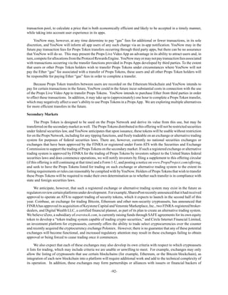 -92-
transaction pool, to calculate a price that is both economically efficient and likely to be accepted in a timely manner,
while taking into account user experience in its apps.
YouNow may, however, at any time determine to pay “gas” fees for additional or fewer transactions, in its sole
discretion, and YouNow will inform all app users of any such change via an in-app notification. YouNow may in the
future pay transaction fees for Props Token transfers occurring through third party apps, but there can be no assurance
that YouNow will do so. This may present the Props Live Video App an advantage in its ability to attract users and, in
turn,competeforallocationsfromtheProtocolRewardsEngine. YouNowmayormaynotpaytransactionfeesassociated
with transactions occurring via the transfer functions provided in Props Apps developed by third parties. To the extent
that users or other Props Token holders wish to transfer Props Tokens under circumstances where YouNow will not
pay the Ether “gas” fee associated with a transfer of Props Tokens, these users and all other Props Token holders will
be responsible for paying Ether “gas” fees in order to complete a transfer.
Because Props Token transfers between users are recorded on the Ethereum blockchain and YouNow intends to
pay for certain transactions in the future, YouNow could in the future incur substantial costs in connection with the use
of the Props Live Video App to transfer Props Tokens. YouNow intends to purchase Ether from third parties in order
to effect these transactions. In addition, it may take up to (approximately) one hour to complete a Props Token transfer,
which may negatively affect a user’s ability to use Props Tokens in a Props App. We are exploring multiple alternatives
for more efficient transfers in the future.
Secondary Markets
The Props Token is designed to be used on the Props Network and derive its value from this use, but may be
transferred on the secondary market as well. The PropsTokens distributed in this offering will not be restricted securities
under federal securities law, and YouNow anticipates that upon issuance, these tokens will be usable without restriction
for on the Props Network, including for any tipping functions, and freely tradeable on an exchange or alternative trading
system for purposes of federal securities laws. There are, however, currently no national securities exchanges or
exchanges that have been approved by the FINRA or registered under Form ATS with the Securities and Exchange
Commission to support the trading of Props Tokens on the secondary market. If such a registered exchange or alternative
trading system is approved by FINRA for the trading of Props Tokens by investors subject to the United States federal
securities laws and does commence operations, we will notify investors by filing a supplement to this offering circular
(if this offering is still continuing at that time) and a Form 1-U, and posting a notice on www.PropsProject.com/offering,
and seek to have the Props Tokens listed for trading on such exchange or alternative trading system to the extent its
listing requirements or rules can reasonably be complied with byYouNow. Holders of Props Tokens that wish to transfer
these Props Tokens will be required to make their own determination as to whether such transfer is in compliance with
state and foreign securities laws.
We anticipate, however, that such a registered exchange or alternative trading system may exist in the future as
regulatorsreviewcertainplatformsunderdevelopment. Forexample,SharesPostrecentlyannouncedthatithadreceived
approval to operate an ATS to support trading of security tokens, which it expects to launch in the second half of this
year. Coinbase, an exchange for trading Bitcoin, Ethereum and other non-security cryptoassets, has announced that
FINRAhas approved its acquisition of Keystone Capital and Venorate Marketplace, Inc., two FINRA-registered broker-
dealers, and Digital Wealth LLC, a certified financial planner, as part of its plan to create an alternative trading system.
We believe tZero, a subsidiary of overstock.com, is currently raising funds through SAFE agreements for its own equity
token to develop a “token trading system capable of trading crypto securities,” and Circle Internet Financial Limited,
an investment platform for cryptoassets, currently offers the ability to trade select cryptocurrencies over the counter
and recently acquired the cryptocurrency exchange Poloniex. However, there is no guarantee that any of these potential
exchanges will become functional, and increased regulatory attention may result in these exchanges failing to obtain
approval or being forced to cease trading once it commences.
We also expect that each of these exchanges may also develop its own criteria with respect to which cryptoassets
it lists for trading, which may include criteria we are unable or unwilling to meet. For example, exchanges may only
allow the listing of cryptoassets that use certain blockchains (for example, Ethereum, or the Bitcoin blockchain), as
integration of each new blockchain into a platform will require additional work and add to the technical complexity of
its operation. In addition, these exchanges may form partnerships or alliances with issuers or financial backers of
 