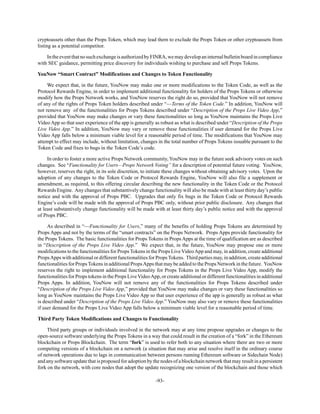 -93-
cryptoassets other than the Props Token, which may lead them to exclude the Props Token or other cryptoassets from
listing as a potential competitor.
IntheeventthatnosuchexchangeisauthorizedbyFINRA,wemaydevelopaninternalbulletinboardincompliance
with SEC guidance, permitting price discovery for individuals wishing to purchase and sell Props Tokens.
YouNow “Smart Contract” Modifications and Changes to Token Functionality
We expect that, in the future, YouNow may make one or more modifications to the Token Code, as well as the
Protocol Rewards Engine, in order to implement additional functionality for holders of the Props Tokens or otherwise
modify how the Props Network works, and YouNow reserves the right do so, provided that YouNow will not remove
of any of the rights of Props Token holders described under “—Terms of the Token Code.” In addition, YouNow will
not remove any of the functionalities for Props Tokens described under “Description of the Props Live Video App,”
provided that YouNow may make changes or vary these functionalities so long as YouNow maintains the Props Live
Video App so that user experience of the app is generally as robust as what is described under “Description of the Props
Live Video App.” In addition, YouNow may vary or remove these functionalities if user demand for the Props Live
Video App falls below a minimum viable level for a reasonable period of time. The modifications that YouNow may
attempt to effect may include, without limitation, changes in the total number of Props Tokens issuable pursuant to the
Token Code and fixes to bugs in the Token Code’s code.
In order to foster a more active Props Network community, YouNow may in the future seek advisory votes on such
changes. See “Functionality for Users—Props Network Voting” for a description of potential future voting. YouNow,
however, reserves the right, in its sole discretion, to initiate these changes without obtaining advisory votes. Upon the
adoption of any changes to the Token Code or Protocol Rewards Engine, YouNow will also file a supplement or
amendment, as required, to this offering circular describing the new functionality in the Token Code or the Protocol
Rewards Engine. Any changes that substantively change functionality will also be made with at least thirty day’s public
notice and with the approval of Props PBC. Upgrades that only fix bugs in the Token Code or Protocol Rewards
Engine’s code will be made with the approval of Props PBC only, without prior public disclosure. Any changes that
at least substantively change functionality will be made with at least thirty day’s public notice and with the approval
of Props PBC.
As described in “—Functionality for Users,” many of the benefits of holding Props Tokens are determined by
Props Apps and not by the terms of the “smart contracts” on the Props Network. Props Apps provide functionality for
the Props Tokens. The basic functionalities for Props Tokens in Props Apps at the time of qualification are as described
in “Description of the Props Live Video App.” We expect that, in the future, YouNow may propose one or more
modifications to the functionalities for Props Tokens in the Props Live VideoApp and may, in addition, create additional
PropsApps with additional or different functionalities for PropsTokens. Third parties may, in addition, create additional
functionalities for PropsTokens in additional PropsApps that may be added to the Props Network in the future. YouNow
reserves the right to implement additional functionality for Props Tokens in the Props Live Video App, modify the
functionalities for Props tokens in the Props LiveVideoApp, or create additional or different functionalities in additional
Props Apps. In addition, YouNow will not remove any of the functionalities for Props Tokens described under
“Description of the Props Live Video App,” provided that YouNow may make changes or vary these functionalities so
long as YouNow maintains the Props Live Video App so that user experience of the app is generally as robust as what
is described under “Description of the Props Live Video App.” YouNow may also vary or remove these functionalities
if user demand for the Props Live Video App falls below a minimum viable level for a reasonable period of time.
Third Party Token Modifications and Changes to Functionality
Third party groups or individuals involved in the network may at any time propose upgrades or changes to the
open-source software underlying the Props Tokens in a way that could result in the creation of a “fork” in the Ethereum
blockchain or Props Blockchain. The term “fork” is used to refer both to any situation where there are two or more
competing versions of a blockchain on a network (a situation that may arise and resolve itself in the ordinary course
of network operations due to lags in communication between persons running Ethereum software or Sidechain Node)
and any software update that is proposed for adoption by the nodes of a blockchain network that may result in a persistent
fork on the network, with core nodes that adopt the update recognizing one version of the blockchain and those which
 