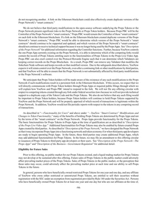-94-
do not recognizing another. A fork on the Ethereum blockchain could also effectively create duplicate versions of the
Props Network’s “smart contracts.”
We do not believe that third party modifications to the open-source software underlying the Props Tokens or the
Props Network present significant risks to the Props Network or Props Token holders. Because Props PBC will be the
Controller of the Props Network’s “smart contracts,” Props PBC would remain the Controller of these “smart contracts”
on each fork in the Ethereum blockchain. If a fork on the Ethereum blockchain created duplicate versions of the Props
Network’s “smart contracts,” Props PBC would be able to determine which version of the Props Network’s “smart
contracts” should continue to be supported and updated, and which version of the Props Network’s “smart contracts”
shouldnotcontinuetoreceivetechnicalsupportbecauseitwasnolongerbeingusedbythePropsApps. See“Description
of the Props Network” for additional information regarding the Controller functions. Further, becauseYouNow controls
the one Props App currently existing on the Props Network, it is able to determine which of the competing forks would
contain the record of Props Tokens entitling users to the functionalities of Props Tokens in the Props Live Video App.
Props PBC can also exert control over the Protocol Rewards Engine such that it can determine which Validators are
keeping correct records on the Props Blockchain. As a result, Props PBC can remove any Validator that modifies the
Sidechain Node software and keeps records on that modified version. Due to the safeguards described above, YouNow
expects it will retain control over the Props Network, even after a continuing fork or other modifications by third parties,
and that YouNow will be able to ensure that the Props Network is not substantially affected by third party modifications
to the Props Network’s software.
We anticipate that Props Token holders will be made aware of the existence of any such modifications to the Props
Network if such modifications result in a persistent fork in the Ethereum blockchain. If this occurs, we expect that we
will directly communicate with Props Token holders through Props Apps or required public filings through which we
will explain how YouNow and Props PBC intend to respond to the fork. We will not file any offering circular with
respect to competing tokens created through any fork under federal securities laws because we will not provide technical
support to a duplicate copy of the Token Code and the Props Tokens. We also do not believe that any such filing would
be important to Props Token holders, because Props Token holders will continue to hold Props Tokens supported by
YouNow and the Props Network and will be properly apprised of which record of transactions is legitimate within the
Props Network. In addition, YouNow would not file periodic reports with respect to the tokens in any competing record
of transactions.
As described in “—Functionality for Users” and above under “—YouNow “Smart Contract” Modifications and
Changes to Token Functionality,” many of the benefits of holding Props Tokens are determined by Props Apps and not
by the terms of the “smart contracts” on the Props Network. Props Apps provide functionality for the Props Tokens.
The basic functionalities for Props Tokens in Props Apps at the time of qualification are as described in “Description
of the Props Live Video App.” Additional functionalities for Props Tokens may also be enabled by future-created Props
Apps created by third parties. As described in “Description of the Props Network,” we have designed the Props Network
sothatitmayincorporatePropsAppsintoafunctioningnetworkandtokeneconomyiforwhenthirdpartyappdevelopers
are ready to begin operating Props Apps. In the future, these third parties may create additional Props Apps, which
may add additional functionalities for Props Tokens. In the future, we may file an amendment to this offering circular
to issuances of Props Tokens to third party app developers or their users. See “Description of the Props Network—The
Props Apps” and “Description of the Business—Government Regulation” for additional detail.
Eligibility for Future Sales
Prior to this offering, no public market for our Props Tokens existed, and a liquid trading market for Props Tokens
may not develop or be sustained after this offering. Future sales of Props Tokens in the public market could adversely
affect prevailing market prices of the Props Tokens. Sales of Props Tokens in the public market, or the perception that
those sales may occur, could adversely affect the prevailing market price at such time and our ability to sell Props
Tokens in the future.
In general, persons who have beneficially owned restricted Props Tokens for one year and one day, and any affiliate
of YouNow who owns either restricted or unrestricted Props Tokens, are entitled to sell their securities without
registration with the SEC under an exemption from registration provided by Rule 144 under the SecuritiesAct. Persons
who have beneficially owned Props Tokens for at least one year and one day but who are our affiliates at the time of,
 