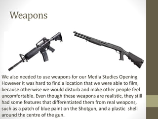Weapons
We also needed to use weapons for our Media Studies Opening.
However it was hard to find a location that we were able to film,
because otherwise we would disturb and make other people feel
uncomfortable. Even though these weapons are realistic, they still
had some features that differentiated them from real weapons,
such as a patch of blue paint on the Shotgun, and a plastic shell
around the centre of the gun.
 