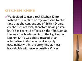  We decided to use a real Kitchen Knife
instead of a replica or toy knife due to the
fact that the conventions of British Drama
emphasises realism, therefore having a real
knife has realistic affects on the film such as
the way the blade reacts to the lighting. A
Kitchen Knife was chose instead of an
alternative Knife because it is easily
obtainable within the story line as most
households will have accessible Knives.
 