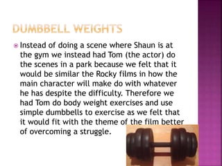  Instead of doing a scene where Shaun is at
the gym we instead had Tom (the actor) do
the scenes in a park because we felt that it
would be similar the Rocky films in how the
main character will make do with whatever
he has despite the difficulty. Therefore we
had Tom do body weight exercises and use
simple dumbbells to exercise as we felt that
it would fit with the theme of the film better
of overcoming a struggle.
 