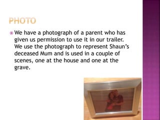  We have a photograph of a parent who has
given us permission to use it in our trailer.
We use the photograph to represent Shaun’s
deceased Mum and is used in a couple of
scenes, one at the house and one at the
grave.
 