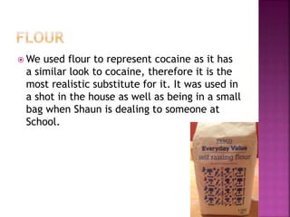 We used flour to represent cocaine as it has
a similar look to cocaine, therefore it is the
most realistic substitute for it. It was used in
a shot in the house as well as being in a small
bag when Shaun is dealing to someone at
School.
 